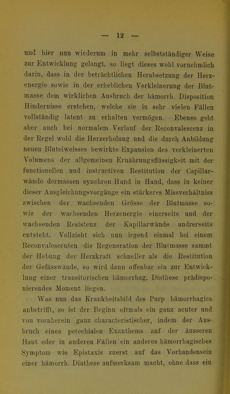 und liier nun wiederum in mehr selbstständiger Weise zur Entwicklung gelangt, so liegt dieses wohl vornehmlich darin, dass in der beträchtlichen Herabsetzung der Herz- energie sowie in der erheblichen Verkleinerung der Blut- masse dem wirklichen Ausbruch der hämorrh. Disposition Hindernisse erstehen, welche sie in sehr vielen Fällen vollständig latent zu erhalten vermögen. Ebenso geht aber auch bei normalem Verlauf der Reconvalescenz in der Regel wohl die Herzerholung und die durch Anbildung neuen Bluteiweisses bewirkte Expansion des verkleinerten Volumens der allgemeinen Ernährungsflüssigkeit mit der functioneilen und instructiven Restitution der Capillar- wände dermassen synchron Hand in Hand, dass in keiner dieser Ausgleichungsvorgänge ein stärkeres Missverhältnis zwischen der wachsenden Grösse der Blutmasse so- wie der wachsenden Herzenergie einerseits und der wachsenden Resistenz der Kapillarwände andrerseits entsteht. Vollzieht sich nun irgend einmal bei einem Reconvalescenten die Regeneration der Blutmasse sammt der Hebung der Herzkraft schneller als die Restitution der Gefässwände, so wird dann offenbar ein zur Entwick- lung einer transitorischen hämorrhag. Diathese prädispo- liierendes Moment liegen. Was nun das Krankheitsbild des Purp hämorrhagica anbetrifft, so ist der Beginn oftmals ein ganz acuter und von vornherein ganz characteristischer, indem der Aus- bruch eines petechialen Exanthems auf der äusseren Haut oder in anderen Fällen ein anderes hämorrhagisches Symptom wie Epistaxis zuerst auf das Vorhandensein einer hämorrh. Diathese aufmerksam macht, ohne dass ein