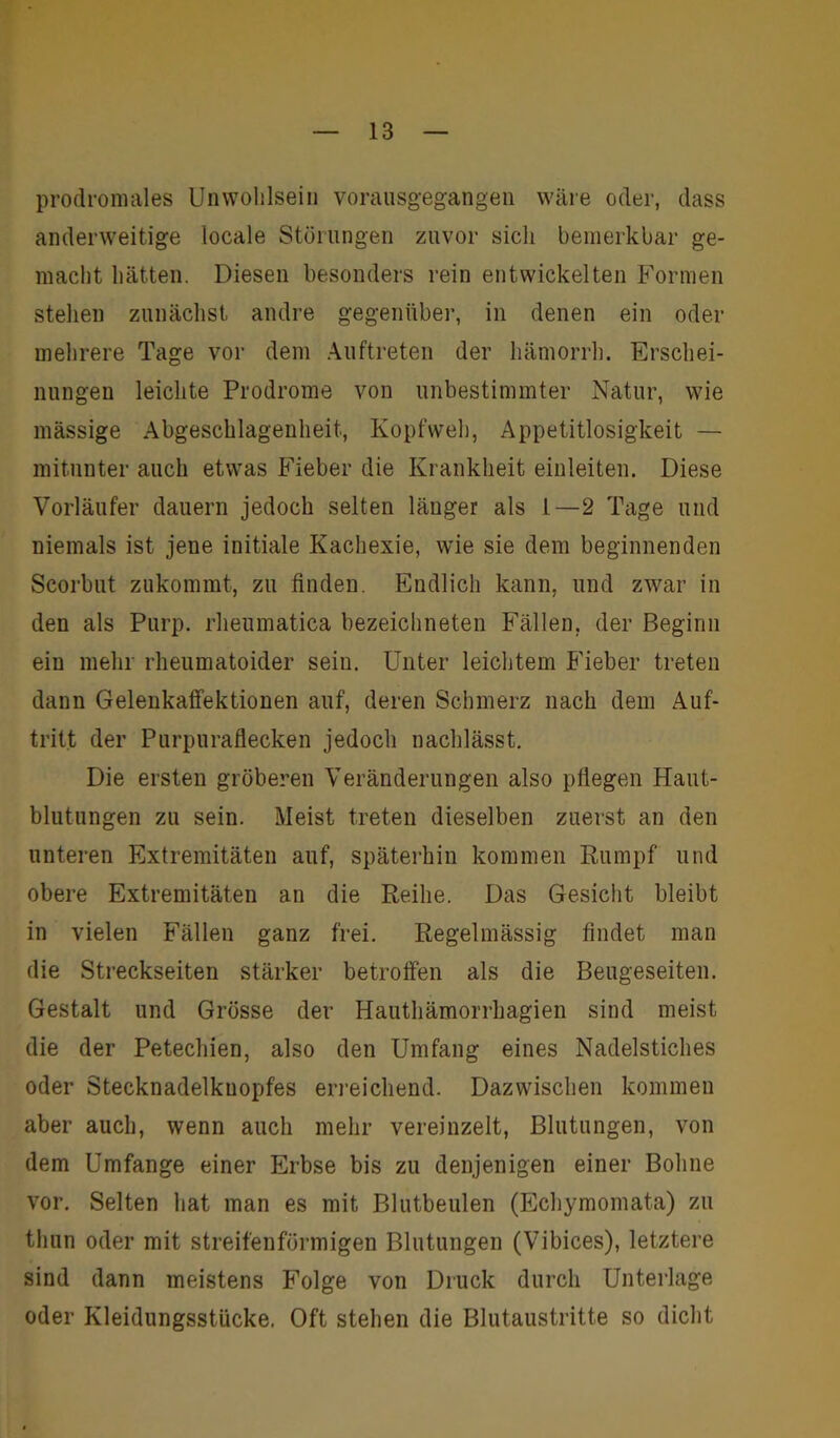 prodromales Unwohlsein vorausgegangen wäre oder, dass anderweitige locale Störungen zuvor sich bemerkbar ge- macht hätten. Diesen besonders rein entwickelten Formen stehen zunächst andre gegenüber, in denen ein oder mehrere Tage vor dem Auftreten der hämorrh. Erschei- nungen leichte Prodrome von unbestimmter Natur, wie mässige Abgeschlagenheit, Kopfweh, Appetitlosigkeit — mitunter auch etwas Fieber die Krankheit einleiten. Diese Vorläufer dauern jedoch selten länger als 1—2 Tage und niemals ist jene initiale Kachexie, wie sie dem beginnenden Scorbut zukommt, zu finden. Endlich kann, und zwar in den als Purp, rheumatica bezeichneten Fällen, der Beginn ein mehr rheumatoider sein. Unter leichtem Fieber treten dann Gelenkaffektionen auf, deren Schmerz nach dem Auf- tritt der Purpuraflecken jedoch nachlässt. Die ersten gröberen Veränderungen also pflegen Haut- blutungen zu sein. Meist treten dieselben zuerst an den unteren Extremitäten auf, späterhin kommen Rumpf und obere Extremitäten an die Reihe. Das Gesicht bleibt in vielen Fällen ganz frei. Regelmässig findet man die Streckseiten stärker betroffen als die Beugeseiten. Gestalt und Grösse der Hauthämorrkagien sind meist die der Petechien, also den Umfang eines Nadelstiches oder Stecknadelkuopfes erreichend. Dazwischen kommen aber auch, wenn auch mehr vereinzelt, Blutungen, von dem Umfange einer Erbse bis zu denjenigen einer Bohne vor. Selten hat man es mit Blutbeulen (Echymomata) zu thun oder mit streifenförmigen Blutungen (Vibices), letztere sind dann meistens Folge von Druck durch Unterlage oder Kleidungsstücke. Oft stehen die Blutaustritte so dicht