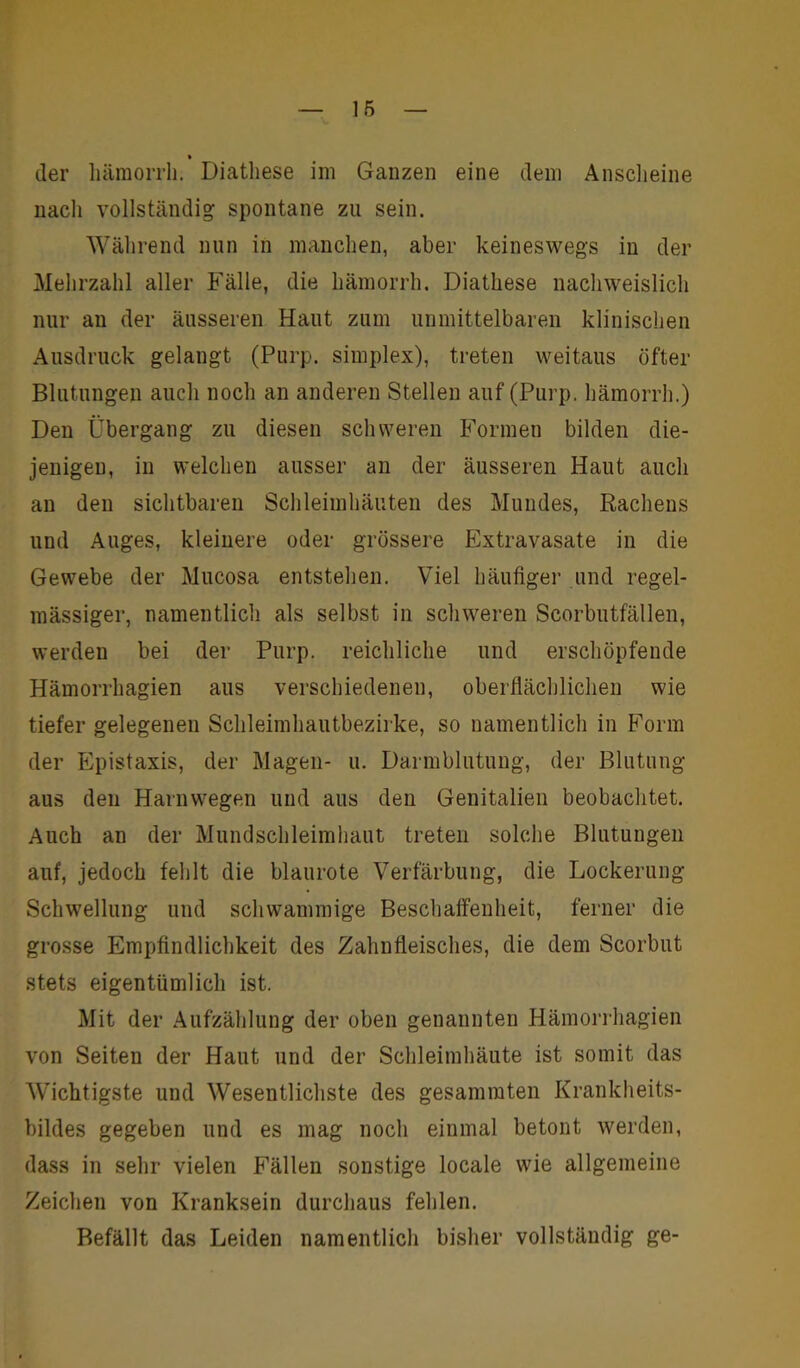 der hämorrh. Diatliese im Ganzen eine dem Anscheine nacli vollständig spontane zu sein. Während nun in manchen, aber keineswegs in der Mehrzahl aller Fälle, die hämorrh. Diathese nachweislich nur an der äusseren Haut zum unmittelbaren klinischen Ausdruck gelangt (Purp, simplex), treten weitaus öfter Blutungen auch noch an anderen Stellen auf (Purp, hämorrh.) Den Übergang zu diesen schweren Formen bilden die- jenigen, in welchen ausser an der äusseren Haut auch an den sichtbaren Schleimhäuten des Mundes, Rachens und Auges, kleinere oder grössere Extravasate in die Gewebe der Mucosa entstehen. Viel häufiger und regel- mässiger, namentlich als selbst in schweren Scorbutfällen, werden bei der Purp, reichliche und erschöpfende Hämorrhagien aus verschiedenen, oberflächlichen wie tiefer gelegenen Schleimhautbezirke, so namentlich in Form der Epistaxis, der Magen- u. Darmblutung, der Blutung aus den Harnwegen und aus den Genitalien beobachtet. Auch an der Mundschleimhaut treten solche Blutungen auf, jedoch fehlt die blaurote Verfärbung, die Lockerung Schwellung und schwammige Beschaffenheit, ferner die grosse Empfindlichkeit des Zahnfleisches, die dem Scorbut stets eigentümlich ist. Mit der Aufzählung der oben genannten Hämorrhagien von Seiten der Haut und der Schleimhäute ist somit das Wichtigste und Wesentlichste des gesammten Krankheits- bildes gegeben und es mag noch einmal betont werden, dass in sehr vielen Fällen sonstige locale wie allgemeine Zeichen von Kranksein durchaus fehlen. Befällt das Leiden namentlich bisher vollständig ge-