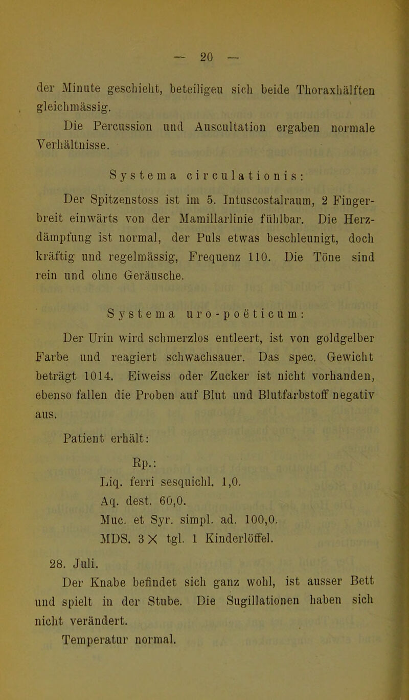 der Minute geschieht, beteiligen sich beide Thoraxhälften gleichmässig. Die Percussion und Auscultation ergaben normale Verhältnisse. Systema circulationis: Der Spitzenstoss ist im 5. Intuscostalraum, 2 Finger- breit einwärts von der Mamillarlinie fühlbar. Die Herz- dämpfung ist normal, der Puls etwas beschleunigt, doch kräftig und regelmässig, Frequenz 110. Die Töne sind rein und ohne Geräusche. S y s t e m a uro-poeticum: Der Urin wird schmerzlos entleert, ist von goldgelber Farbe und reagiert schwachsauer. Das spec. Gewicht beträgt 1014. Eiweiss oder Zucker ist nicht vorhanden, ebenso fallen die Proben auf Blut und Blutfarbstoff negativ aus. Patient erhält: Ep.: Liq. ferri sesquichl. 1,0. Aq. dest. 60,0. Muc. et Syr. simpl. ad. 100,0. MDS. 3 X tgl. 1 Kinderlöffel. 28. Juli. Der Knabe befindet sich ganz wohl, ist ausser Bett und spielt in der Stube. Die Sugillationen haben sich nicht verändert. Temperatur normal.