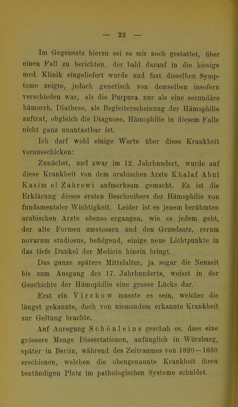 Im Gegensatz hierzu sei es mir noch gestattet, über einen Fall zu berichten, der bald darauf in die hiesige med. Klinik eingeliefert wurde und fast dieselben Symp- tome zeigte, jedoch genetisch von demselben insofern verschieden war, als die Purpura nur als eine secundäre hämorrh. Diathese, als Begleiterscheinung der Hämophilie auftrat, obgleich die Diagnose, Hämophilie in diesem Falle nicht ganz unantastbar ist. Ich darf wohl einige Worte über diese Krankheit vorausschicken: Zunächst, und zwar im 12. Jahrhundert, wurde auf diese Krankheit von dem arabischen Arzte Klialaf Ab ul Kasim el Zahrewi aufmerksam gemacht. Es ist die Erklärung dieses ersten Beschreibers der Hämophilie von fundamentaler Wichtigkeit. Leider ist es jenem berühmten arabischen Arzte ebenso ergangen, wie es jedem geht, der alte Formen umstossen und den Grundsatz, rerum novarum Studiosus, befolgend, einige neue Lichtpunkte in das tiefe Dunkel der Medicin hinein bringt. Das ganze spätere Mittelalter, ja sogar die Neuzeit bis zum Ausgang des 17. Jahrhunderts, weisst in der Geschichte der Hämophilie eine grosse Lücke dar. Erst ein V i r c h o w musste es sein, welcher die längst gekannte, doch von niemandem erkannte Krankheit zur Geltung brachte. Auf Anregung Schönleins geschah es, dass eine grössere Menge Dissertationen, anfänglich in Würzburg, später in Berlin, während des Zeitraumes von 1820 — 1850 erschienen, welchen die obengenannte Krankheit ihren beständigen Platz im pathologischen Systeme schuldet.