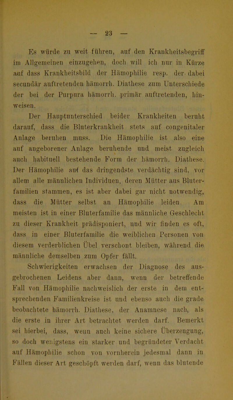 Es würde zu weit führen, auf den Krankheitsbegriff im Allgemeinen einzugehen, doch will ich nur in Kürze auf dass Krankheitsbild der Hämophilie resp. der dabei secundär auftretenden hämorrh. Diatliese zum Unterschiede der bei der Purpura hämorrh. primär auftretendeu, hin- weisen. Der Hauptunterschied beider Krankheiten beruht darauf, dass die Bluterkrankheit stets auf congenitaler Anlage beruhen muss. Die Hämophilie ist also eine auf angeborener Anlage beruhende und meist zugleich auch habituell bestehende Form der hämorrh. Diatliese. Der Hämophilie auf das dringendste verdächtig sind, vor allem alle männlichen Individuen, deren Mütter aus Bluter- familien stammen, es ist aber dabei gar nicht notwendig, dass die Mütter selbst an Hämophilie leiden. Am meisten ist in einer Bluterfamilie das männliche Geschlecht zu dieser Krankheit prädisponiert, und wir finden es oft, dass in einer Bluterfamilie die weiblichen Personen von diesem verderblichen Übel verschont bleiben, während die männliche demselben zum Opfer fällt. Schwierigkeiten erwachsen der Diagnose des aus- gebrochenen Leidens aber dann, wenn der betreffende Fall von Hämophilie nachweislich der erste in dem ent- sprechenden Familienkreise ist und ebenso auch die grade beobachtete hämorrh. Diatliese, der Anamnese nach, als die erste in ihrer Art betrachtet werden darf. Bemerkt sei hierbei, dass, wenn auch keine sichere Überzeugung, so doch wenigstens ein starker und begründeter Verdacht auf Hämophilie schon von vornherein jedesmal dann in Fällen dieser Art geschöpft werden darf, wenn das blutende