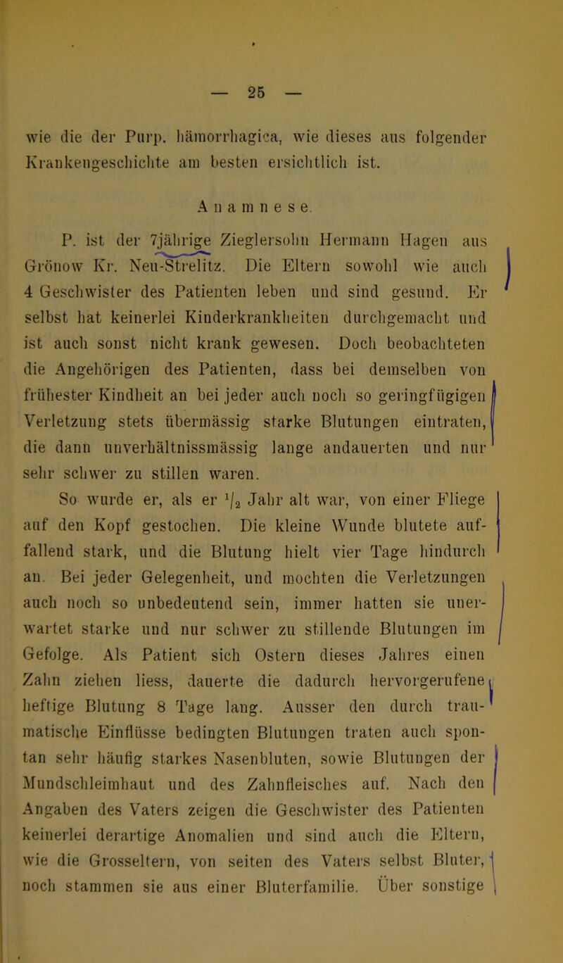 wie die der Purp, hämorrhagica, wie dieses aus folgender Krankengeschichte am besten ersichtlich ist. A n a m nese. P. ist der 7jälnige Zieglersohn Hermann Hagen aus Grönow Kr. Neu-Strelitz. Die Eltern sowohl wie auch 4 Geschwister des Patienten leben und sind gesund. Er selbst hat keinerlei Kinderkrankheiten durchgemacht und ist auch sonst nicht krank gewesen. Doch beobachteten die Angehörigen des Patienten, dass bei demselben von frühester Kindheit an bei jeder auch noch so geringfügigen Verletzung stets übermässig starke Blutungen eintraten, die dann unverhältnissmässig lange andauerten und nur sehr scliwei' zu stillen waren. So wurde er, als er x/2 Jahr alt war, von einer Fliege auf den Kopf gestochen. Die kleine Wunde blutete auf- fallend stark, und die Blutung hielt vier Tage hindurch an. Bei jeder Gelegenheit, und mochten die Verletzungen auch noch so unbedeutend sein, immer hatten sie uner- wartet starke und nur schwer zu stillende Blutungen im Gefolge. Als Patient sich Ostern dieses Jahres einen Zahn ziehen liess, dauerte die dadurch hervorgerufene heftige Blutung 8 Tage lang. Ausser den durch trau- matische Einflüsse bedingten Blutungen traten auch spon- tan sehr häufig starkes Nasenbluten, sowie Blutungen der Mundschleimhaut und des Zahnfleisches auf. Nach den Angaben des Vaters zeigen die Geschwister des Patienten keinerlei derartige Anomalien und sind auch die Eltern, wie die Grosseltern, von seiten des Vaters selbst Bluter, noch stammen sie aus einer Bluterfamilie. Über sonstige