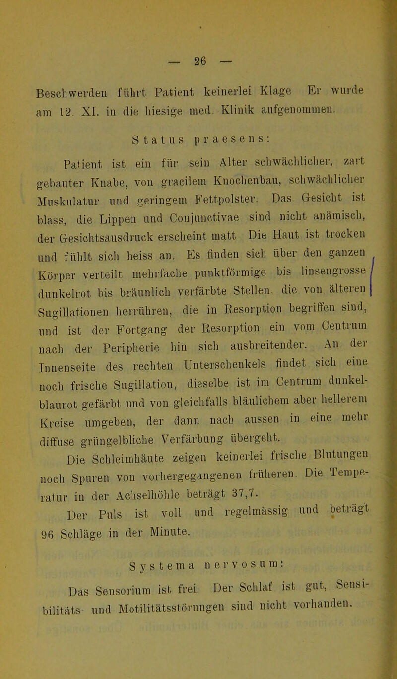 Beschwerden führt Patient keinerlei Klage Er wurde am 12. XI. in die hiesige med. Klinik aufgenommen. Status praesens: Patient ist ein für sein Alter schwächlicher, zart gebauter Knabe, von gracilem Knochenbau, schwächlicher Muskulatur und geringem Fettpolster. Das Gesicht ist blass, die Lippen und Conjunctivae sind nicht anämisch, der Gesichtsausdruck erscheint matt Die Haut ist trockeu und fühlt sich heiss an. Es finden sich über den ganzen Körper verteilt mehrfache punktförmige bis linsengrosse dunkelrot bis bräunlich verfärbte Stellen, die von älteren Sugillationen herrühren, die in Resorption begriffen sind, und ist der Fortgang der Resorption ein vom Centrum nach der Peripherie hin sich ausbreitender. An der Innenseite des rechten Unterschenkels findet sich eine noch frische Sugillation, dieselbe ist im Centrum dunkel- blaurot gefärbt und von gleichfalls bläulichem aber hellerem Kreise umgeben, der dann nach aussen in eine mehr diffuse grüngelbliche Verfärbung übergeht. Die Schleimhäute zeigen keinerlei frische Blutungen noch Spuren von vorhergegangenen früheren. Die Tempe- ratur in der Achselhöhle beträgt 37,7. Der Puls ist voll und regelmässig und beträgt 96 Schläge in der Minute. Systema nervosum: Das Sensorium ist frei. Der Schlaf ist gut, Sensi- bilitäts- und Motilitätsstörungen sind nicht vorhanden.