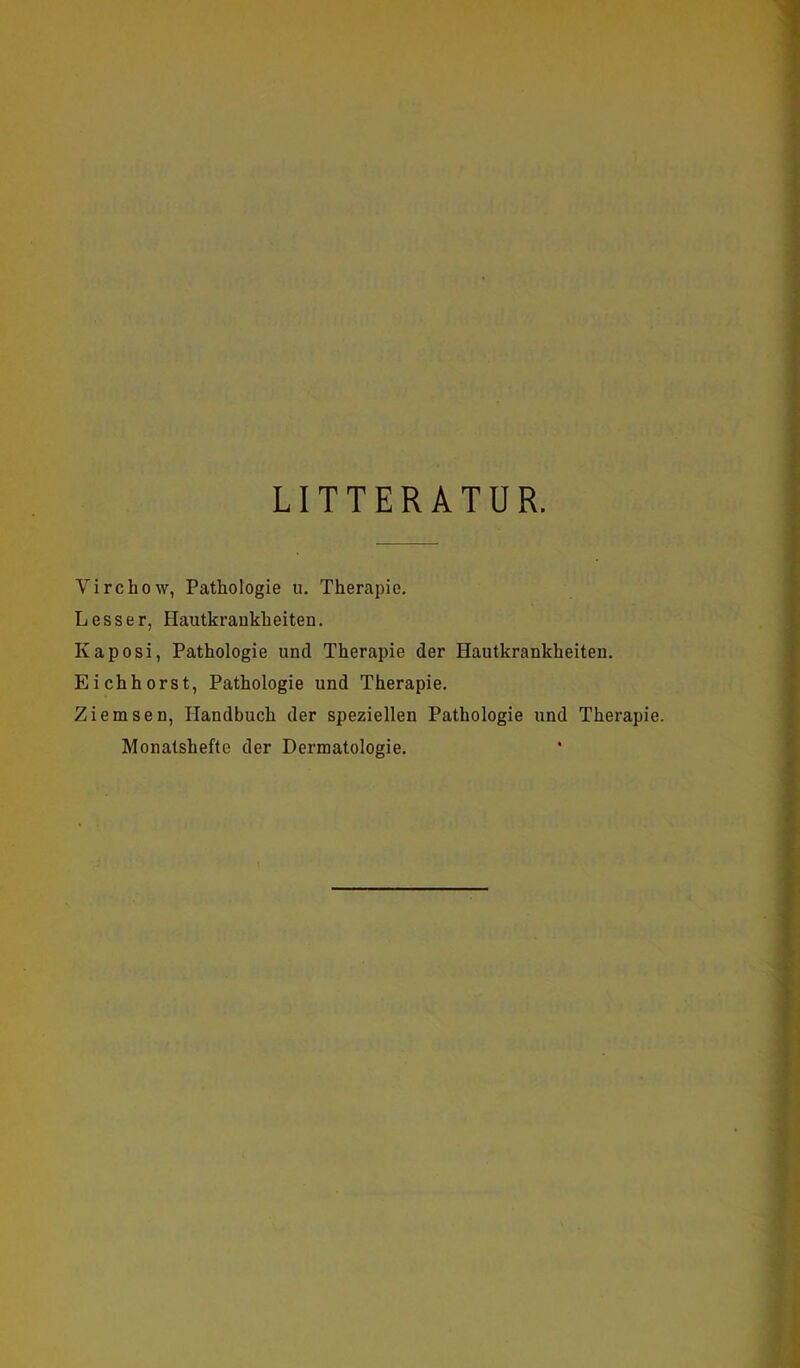 LITTERATUR. Virchow, Pathologie u. Therapie. Lesser, Hautkrankheiten. Kaposi, Pathologie und Therapie der Hautkrankheiten. Eichhorst, Pathologie und Therapie. Ziemsen, Handbuch der speziellen Pathologie und Therapie. Monatshefte der Dermatologie.