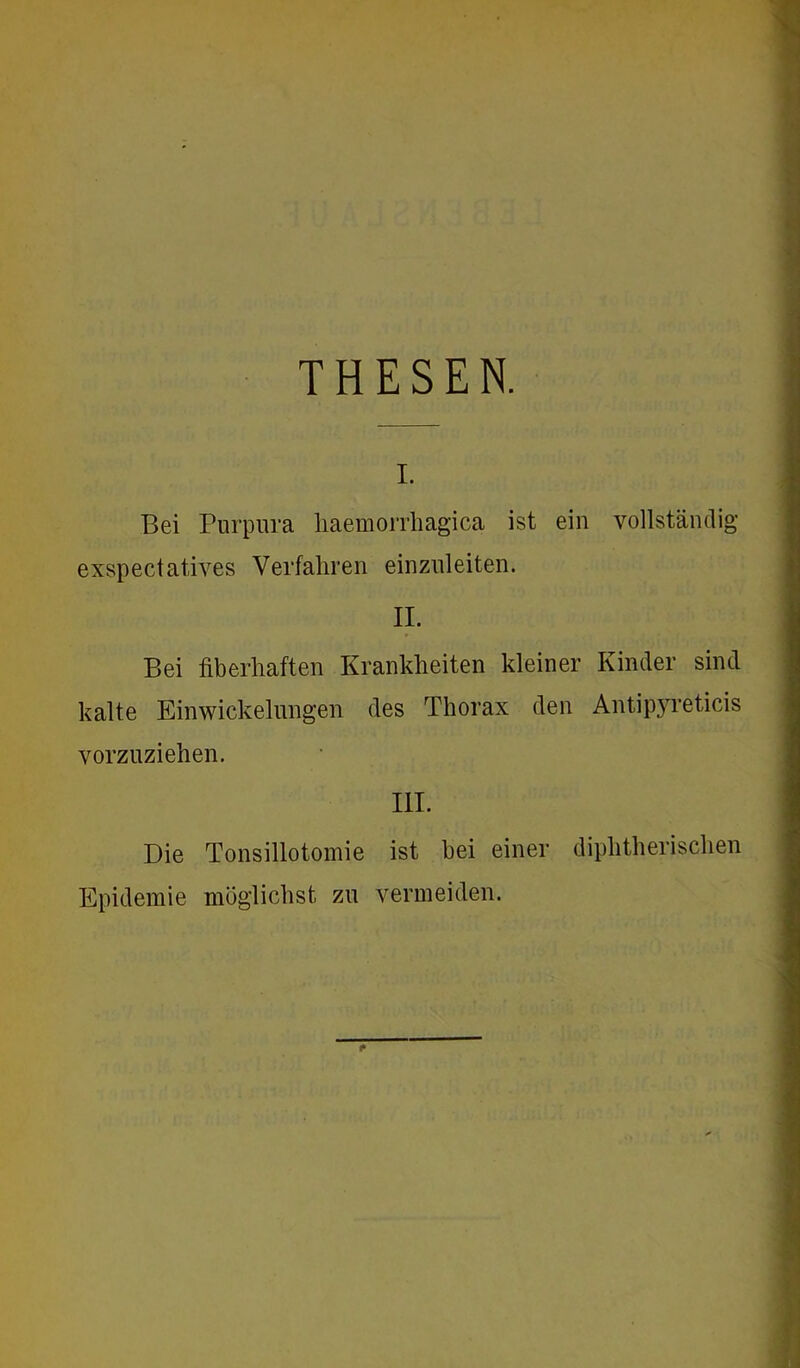 Bei Purpura haemorrhagica ist ein vollständig exspectatives Verfahren einzuleiten. II. Bei fiberhaften Krankheiten kleiner Kinder sind kalte Einwickelungen des Thorax den Antipyreticis vorzuziehen. III. Die Tonsillotomie ist hei einer diphtherischen Epidemie möglichst zu vermeiden.