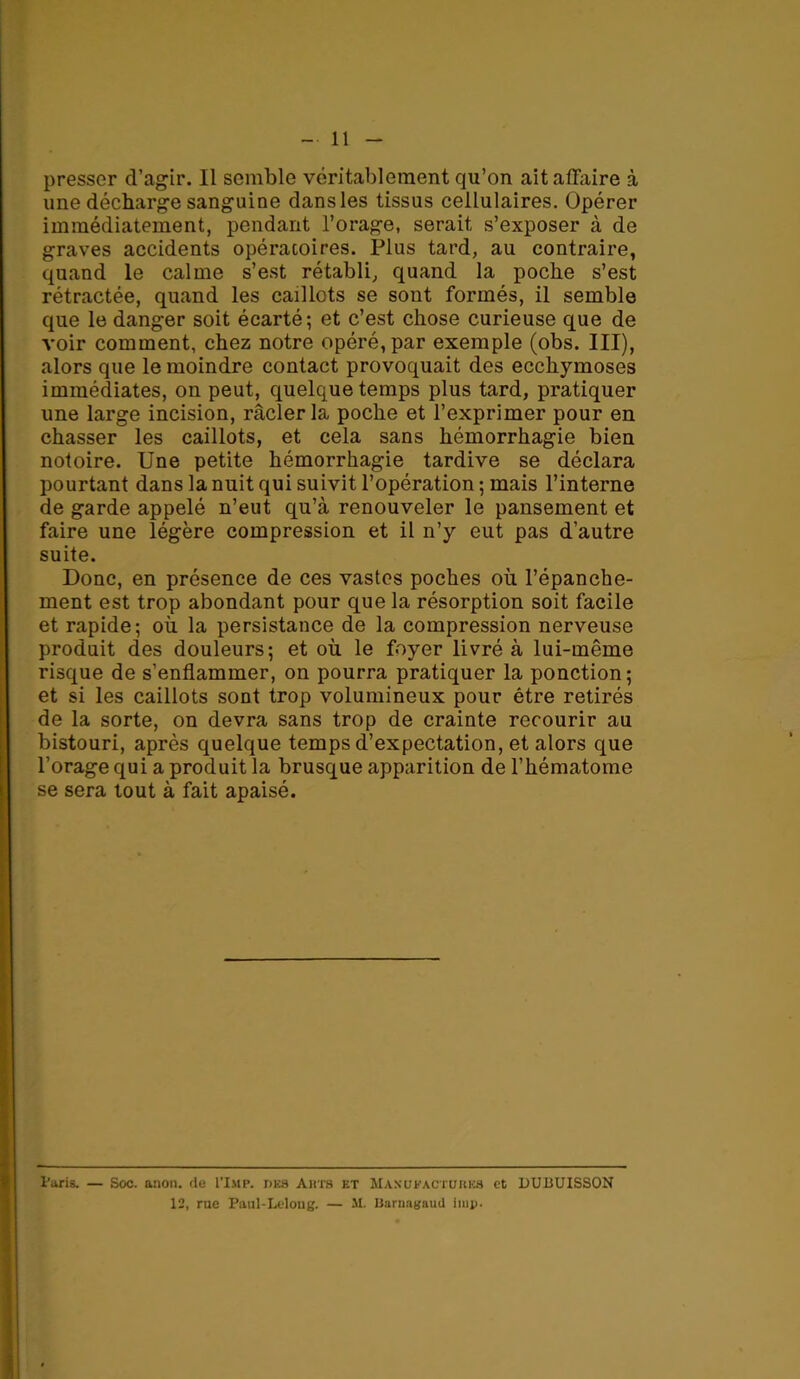 11 presser d’agir. Il semble véritablement qu’on ait affaire à une décharge sanguine dans les tissus cellulaires. Opérer immédiatement, pendant l’orage, serait s’exposer à de graves accidents opératoires. Plus tard, au contraire, quand le calme s’est rétabli, quand la poche s’est rétractée, quand les caillots se sont formés, il semble que le danger soit écarté; et c’est chose curieuse que de voir comment, chez notre opéré, par exemple (obs. III), alors que le moindre contact provoquait des ecchymoses immédiates, on peut, quelque temps plus tard, pratiquer une large incision, racler la poche et l’exprimer pour en chasser les caillots, et cela sans hémorrhagie bien notoire. Une petite hémorrhagie tardive se déclara pourtant dans la nuit qui suivit l’opération ; mais l’interne de garde appelé n’eut qu’à renouveler le pansement et faire une légère compression et il n’y eut pas d’autre suite. Donc, en présence de ces vastes poches où l’épanche- ment est trop abondant pour que la résorption soit facile et rapide; où la persistance de la compression nerveuse produit des douleurs; et où le foyer livré à lui-même risque de s’enflammer, on pourra pratiquer la ponction; et si les caillots sont trop volumineux pour être retirés de la sorte, on devra sans trop de crainte recourir au bistouri, après quelque temps d’expectation, et alors que l’orage qui a produit la brusque apparition de l’hématome se sera tout à fait apaisé. taris. — Soc. anon. de I’Imp. des Aura et Manufactures et DUBUISSON