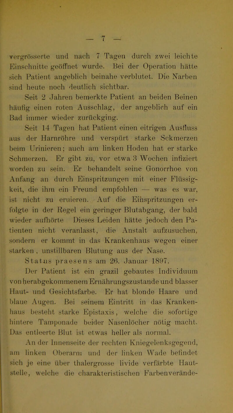 YergTösserte und nach 7 Tagen durch zwei leichte Einschnitte geöffnet wurde. Bei der Operation hätte sich Patient angeblich beinahe verblutet. Die Narben sind heute noch deutlich sichtbar. Seit 2 Jahren bemerkte Patient an beiden Beinen häufig einen roten Ausschlag, der angeblich auf ein Bad immer wieder zurückging. Seit 14 Tagen hat Patient einen eitrigen Ausfluss aus der Harnröhre und vers})ürt starke Sek merzen beim Urinieren; auch am linken Hoden hat erstarke Schmerzen. Er gibt zu, vor etwa 3 Wochen infiziert worden zu sein. Er behandelt seine Gonorrhoe von Anfang an durch Einspritzungen mit einer Flüssig- keit, die ihm ein Freund empfohlen — was es war, ist nicht zu eruieren. Auf die Einspritzungen er- folgte in der Regel ein geringer Blutabgang, der bald wieder aufliörte Dieses Leiden hätte jedoch den Pa- tienten nicht veranlasst, die Anstalt aufzusuchen, sondern er kommt in das Krankenhaus wegen einer starken , unstillbaren Blutung aus der Nase. Status praesens am 26. Januar 1897. Der Patient ist ein grazil gebautes Individuum von herabgekommenem Ernährungszustände und blasser Haut- und Gesichtsfarbe. Elr hat blonde Haare und blaue Augen. Bei seinem Eintritt in das Kranken- haus besteht starke Epistaxis, welche die sofortige hintere Tamponade beider Nasenlöcher nötig macht. Das entleerte Blut ist etwas heller als normal. An der Innenseite der rechten Kniegelenksgegend, am linken Oberarm und der linken Wade befindet sich je eine über thalergrosse livide verfärbte Haut- stelle, welche die charakteristischen Farbenverände-