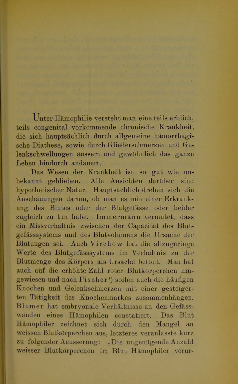Unter Hämophilie versteht man eine teils erblich, teils congenital vorkommende chronische Krankheit, die sich hauptsächlich durch allgemeine hämorrhagi- sche Diathese, sowie durch Gliederschmerzen und Ge- lenkschwellungen äussert und gewöhnlich das ganze Leben hindurch andauert. Das Wesen der Krankheit ist so gut wie un- bekannt geblieben. Alle Ansichten darüber sind hypothetischer Natur. Hauptsächlich drehen sich die Anschauungen darum, ob man es mit einer Erkrank- ung des Blutes oder der Blutgefässe oder beider zugleich zu tun habe. Immermann vermutet, dass ein Missverhältnis zwischen der Capacität des Blut- gefässsystems und des Blutvolumens die Ursache der Blutungen sei. Auch Virchow hat die allzugeringe Werte des Blutgefässsystems im Verhältnis zu der Blutmenge des Körpers als Ursache betont. Man hat auch auf die erhöhte Zahl roter Blutkörperchen hin- gewiesen und nach Fischer1) sollen auch die häufigen Knochen und Gelenkschmerzen mit einer gesteiger- ten Tätigkeit des Knochenmarkes Zusammenhängen. Bl um er hat embryonale Verhältnisse an den Gefäss- wänden eines Hämophilen constatiert. Das Blut Hämophiler zeichnet sich durch den Mangel an weissen Blutkörperchen aus, letzteres veranlasste kurz zu folgender Aeusserung: „Die ungenügende Anzahl weisser Blutkörperchen im Blut Hämophiler verur-