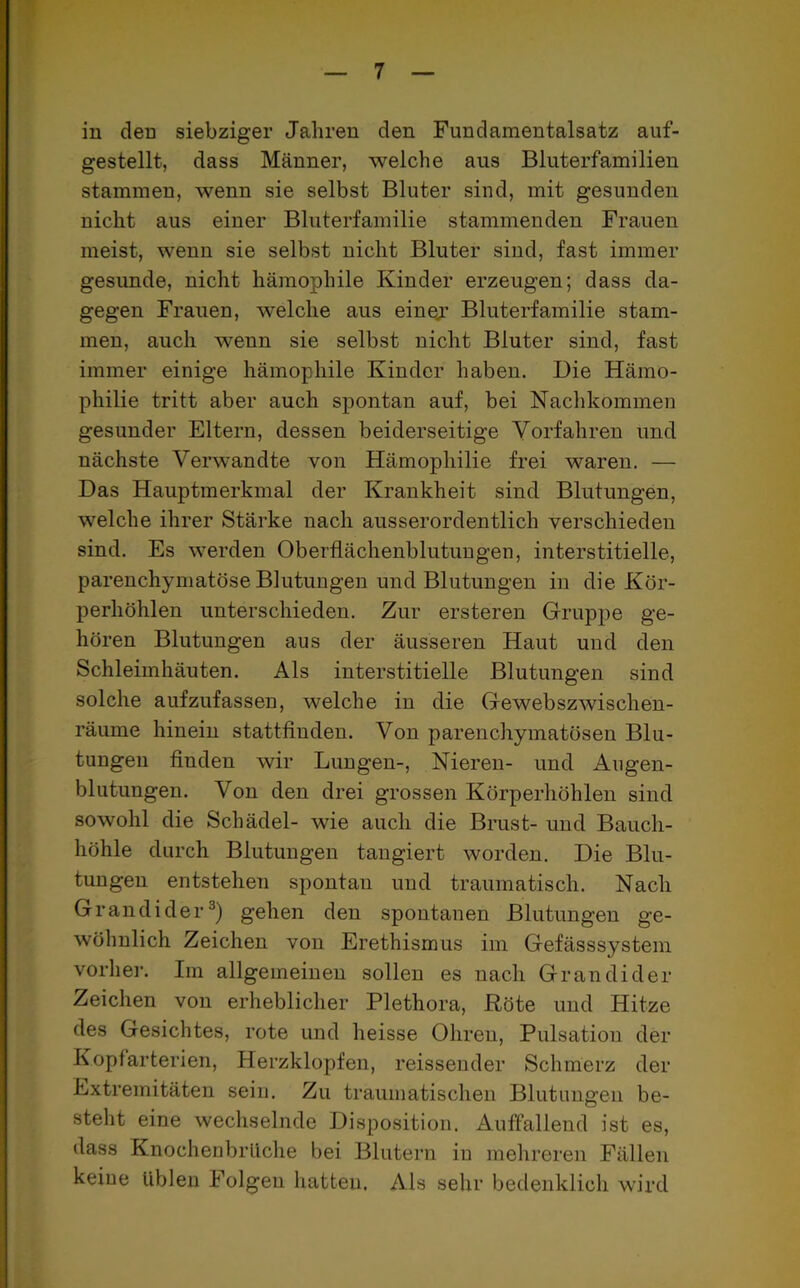 in den siebziger Jahren den Fundamentalsatz auf- gestellt, dass Männer, welche aus Bluterfamilien stammen, wenn sie selbst Bluter sind, mit gesunden nicht aus einer Bluterfamilie stammenden Frauen meist, wenn sie selbst nicht Bluter sind, fast immer gesunde, nicht hämophile Kinder erzeugen; dass da- gegen Frauen, welche aus einer Bluterfamilie stam- men, auch wenn sie selbst nicht Bluter sind, fast immer einige hämophile Kinder haben. Die Hämo- philie tritt aber auch spontan auf, bei Nachkommen gesunder Eltern, dessen beiderseitige Vorfahren und nächste Verwandte von Hämophilie frei waren. — Das Hauptmerkmal der Krankheit sind Blutungen, welche ihrer Stärke nach ausserordentlich verschieden sind. Es werden Oberflächenblutungen, interstitielle, parenchymatöse Blutungen und Blutungen in die Kör- perhöhlen unterschieden. Zur ersteren Gruppe ge- hören Blutungen aus der äusseren Haut und den Schleimhäuten. Als interstitielle Blutungen sind solche aufzufassen, welche in die Gewebszwischen- räume hinein stattfinden. Von parenchymatösen Blu- tungen finden wir Lungen-, Nieren- und Augen- blutungen. Von den drei grossen Körperhöhlen sind sowohl die Schädel- wie auch die Brust- und Bauch- höhle durch Blutungen tangiert worden. Die Blu- tungen entstehen spontan und traumatisch. Nach Grandider3) gehen den spontanen Blutungen ge- wöhnlich Zeichen von Erethismus im Gefässsystem vorher. Im allgemeinen sollen es nach Grandider Zeichen von erheblicher Plethora, Röte und Hitze des Gesichtes, rote und heisse Ohren, Pulsation der Kopfarterien, Herzklopfen, reissender Schmerz der Extremitäten sein. Zu traumatischen Blutungen be- steht eine wechselnde Disposition. Auffallend ist es, dass Knochenbrliche bei Blutern in mehreren Fällen keine üblen Folgen hatten. Als sehr bedenklich wird