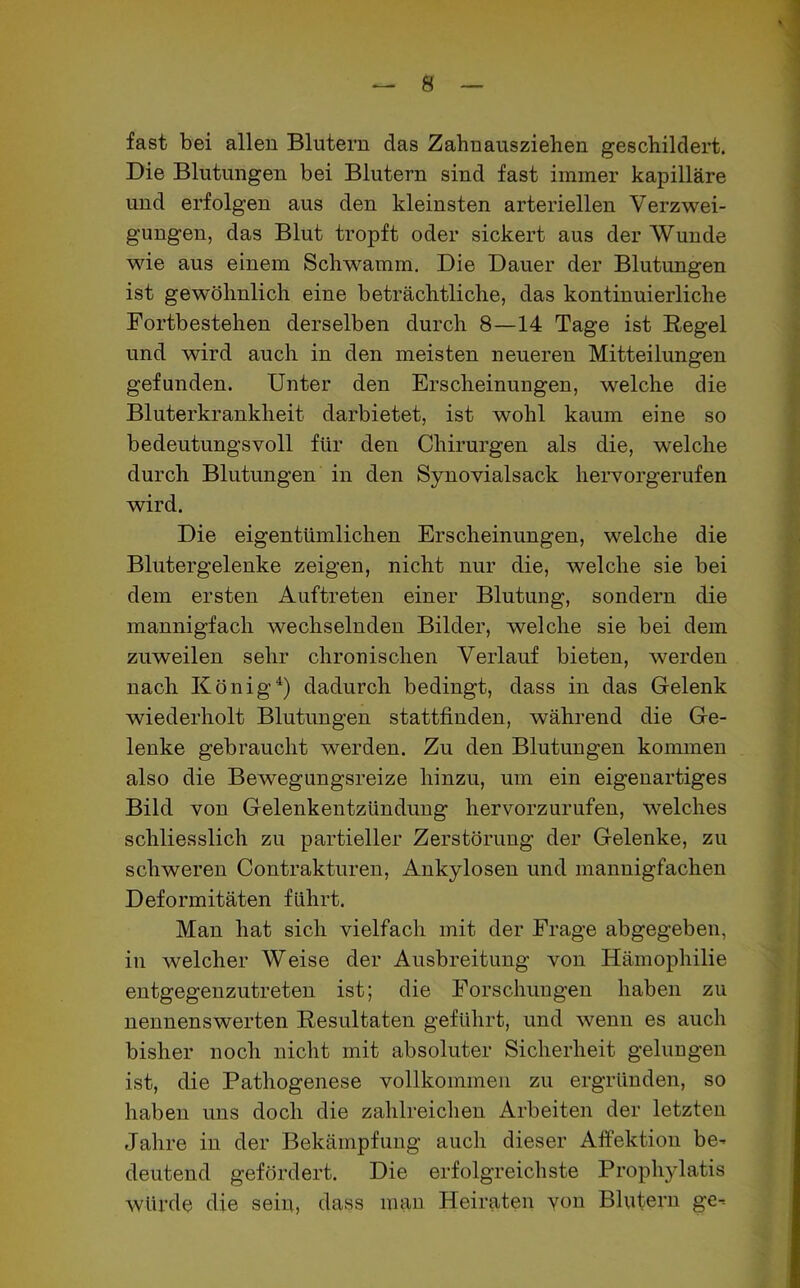 fast bei allen Blutern das Zahn ansziehen geschildert. Die Blutungen bei Blutern sind fast immer kapilläre und erfolgen aus den kleinsten arteriellen Verzwei- gungen, das Blut tropft oder sickert aus der AVunde wie aus einem Schwamm. Die Dauer der Blutungen ist gewöhnlich eine beträchtliche, das kontinuierliche Fortbestehen derselben durch 8—14 Tage ist Regel und wird auch in den meisten neueren Mitteilungen gefunden. Unter den Erscheinungen, welche die Bluterkrankheit darbietet, ist wohl kaum eine so bedeutungsvoll für den Chirurgen als die, welche durch Blutungen in den Synovialsack hervorgerufen wird. Die eigentümlichen Erscheinungen, welche die Blutergelenke zeigen, nicht nur die, welche sie bei dem ersten Auftreten einer Blutung, sondern die mannigfach wechselnden Bilder, welche sie bei dem zuweilen sehr chronischen Verlauf bieten, werden nach König4) dadurch bedingt, dass in das Gelenk wiederholt Blutungen stattfinden, während die Ge- lenke gebraucht werden. Zu den Blutungen kommen also die Bewegungsreize hinzu, um ein eigenartiges Bild von Gelenkentzündung hervorzurufen, welches schliesslich zu partieller Zerstörung der Gelenke, zu schweren Contrakturen, Ankylosen und mannigfachen Deformitäten führt. Man hat sich vielfach mit der Frage abgegeben, in welcher Weise der Ausbreitung von Hämophilie entgegenzutreten ist; die Forschungen haben zu nennenswerten Resultaten geführt, und wenn es auch bisher noch nicht mit absoluter Sicherheit gelungen ist, die Pathogenese vollkommen zu ergründen, so haben uns doch die zahlreichen Arbeiten der letzten Jahre in der Bekämpfung auch dieser Affektion be- deutend gefördert. Die erfolgreichste Prophylatis würde die sein, dass man Heiraten von Blutern ge-