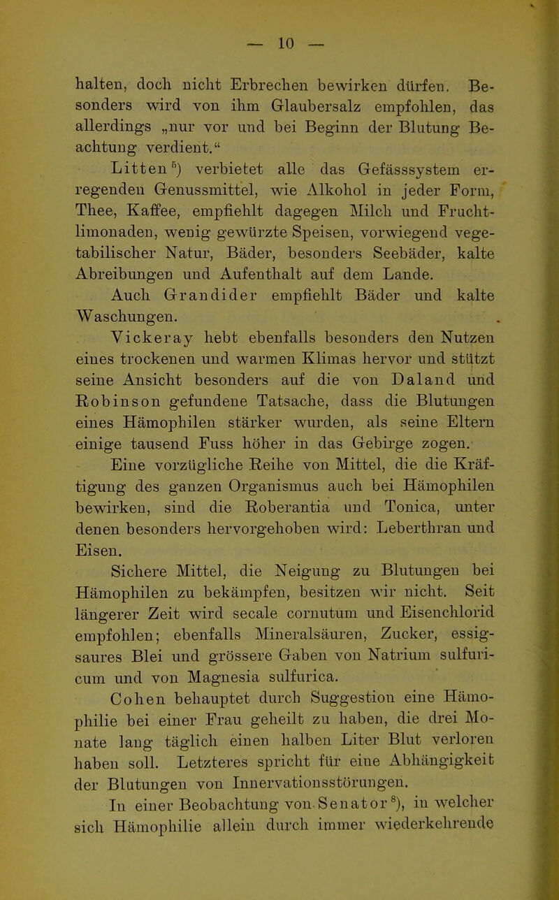 halten, doch nicht Erbrechen bewirken dürfen. Be- sonders wird von ihm Glaubersalz empfohlen, das allerdings „nur vor und bei Beginn der Blutung Be- achtung verdient.“ Litten5) verbietet alle das Gefässsystem er- regenden Genussmittel, wie Alkohol in jeder Form, Thee, Kaffee, empfiehlt dagegen Milch und Frucht- limonaden, wenig gewürzte Speisen, vorwiegend vege- tabilischer Natur, Bäder, besonders Seebäder, kalte Abreibungen und Aufenthalt auf dem Lande. Auch Gr an di der empfiehlt Bäder und kalte Waschungen. Vickeray hebt ebenfalls besonders den Nutzen eines trockenen und warmen Klimas hervor und stützt seine Ansicht besonders auf die von Daland und Robinson gefundene Tatsache, dass die Blutungen eines Hämophilen stärker wurden, als seine Eltern einige tausend Fuss höher in das Gebirge zogen. Eine vorzügliche Reihe von Mittel, die die Kräf- tigung des ganzen Organismus auch bei Hämophilen bewirken, sind die Roberantia und Tonica, unter denen besonders hervorgehoben wird: Leberthran und Eisen. Sichere Mittel, die Neigung zu Blutungen bei Hämophilen zu bekämpfen, besitzen wir nicht. Seit längerer Zeit wird secale cornutum und Eisenchlorid empfohlen; ebenfalls Mineralsäuren, Zucker, essig- saures Blei und grössere Gaben von Natrium sulfuri- cum und von Magnesia sulfurica. Cohen behauptet durch Suggestion eine Hämo- philie bei einer Frau geheilt zu haben, die drei Mo- nate lang täglich einen halben Liter Blut verloren haben soll. Letzteres spricht für eine Abhängigkeit der Blutungen von Innervationsstörungen. In einer Beobachtung von Senator8), in welcher sich Hämophilie allein durch immer wiederkehrende