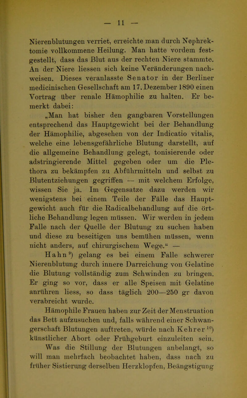 Nierenblutungen verriet, erreichte man durch Nephrek- tomie vollkommene Heilung. Man hatte vordem fest- gestellt, dass das Blut aus der rechten Niere stammte. An der Niere Hessen sich keine Veränderungen nach- weisen. Dieses veranlasst^ Senator in der Berliner medicinischen Gesellschaft am 17. Dezember 1890 einen Vortrag über renale Hämophilie zu halten. Er be- merkt dabei: „Man hat bisher den gangbaren Vorstellungen entsprechend das Hauptgewicht bei der Behandlung der Hämophilie, abgesehen von der Indicatio vitalis, welche eine lebensgefährliche Blutung darstellt, auf die allgemeine Behandlung gelegt, tonisierende oder adstringierende Mittel gegeben oder um die Ple- thora zu bekämpfen zu Abführmitteln und selbst zu Blutentziehungen gegriffen — mit welchem Erfolge, wissen Sie ja. Im Gegensätze dazu werden wir wenigstens bei einem Teile der Fälle das Haupt- gewicht auch für die Radicalbehandlung auf die ört- liche Behandlung legen müssen. Wir werden in jedem Falle nach der Quelle der Blutung zu suchen haben und diese zu beseitigen uns bemühen müssen, wenn nicht anders, auf chirurgischem Wege.“ — Hahn9) gelang es bei einem Falle schwerer Nierenblutung durch innere Darreichung von Gelatine die Blutung vollständig zum Schwinden zu bringen. Er ging so vor, dass er alle Speisen mit Gelatine anrühren liess, so dass täglich 200—250 gr davon verabreicht wurde. Hämophile Frauen haben zur Zeit der Menstruation das Bett aufzusuchen und, falls während einer Schwan- gerschaft Blutungen auf treten, würde nach Kehrer 10) künstlicher Abort oder Frühgeburt einzuleiten sein. Was die Stillung der Blutungen anbelangt, so will man mehrfach beobachtet haben, dass nach zu früher Sistierung derselben Herzklopfen, Beängstigung