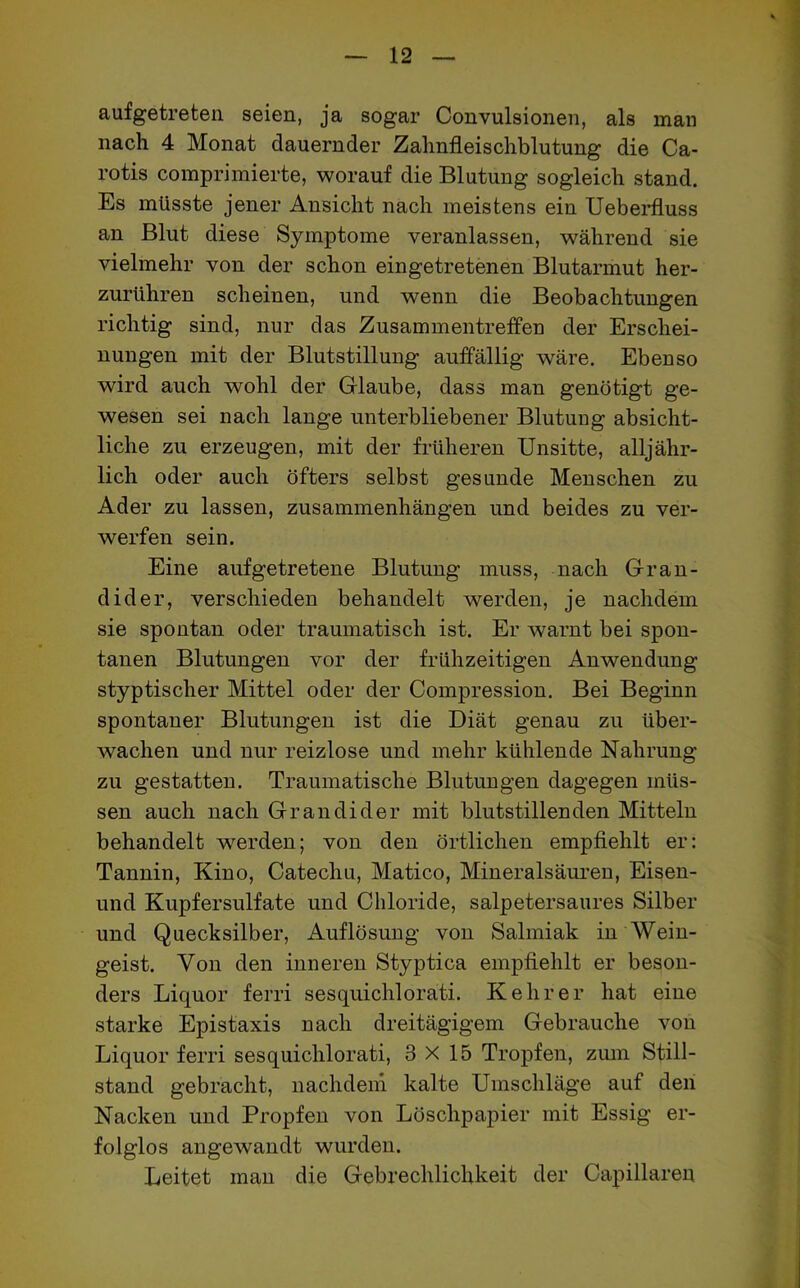 aufgetreten seien, ja sogar Convulsionen, als man nach 4 Monat dauernder Zahnfleischblutung die Ca- rotis comprimierte, worauf die Blutung sogleich stand. Es müsste jener Ansicht nach meistens ein Ueberfluss an Blut diese Symptome veranlassen, während sie vielmehr von der schon eingetretenen Blutarmut her- zurühren scheinen, und wenn die Beobachtungen richtig sind, nur das Zusammentreffen der Erschei- nungen mit der Blutstillung auffällig wäre. Ebenso wird auch wohl der Glaube, dass man genötigt ge- wesen sei nach lange unterbliebener Blutung absicht- liche zu erzeugen, mit der früheren Unsitte, alljähr- lich oder auch öfters selbst gesunde Menschen zu Ader zu lassen, Zusammenhängen und beides zu ver- werfen sein. Eine auf getretene Blutung muss, nach Gran- dider, verschieden behandelt werden, je nachdem sie spontan oder traumatisch ist. Er warnt bei spon- tanen Blutungen vor der frühzeitigen Anwendung styptisclier Mittel oder der Compression. Bei Beginn spontaner Blutungen ist die Diät genau zu über- wachen und nur reizlose und mehr kühlende Nahrung zu gestatten. Traumatische Blutungen dagegen müs- sen auch nach Gr an di der mit blutstillenden Mitteln behandelt werden; von den örtlichen empfiehlt er: Tannin, Kino, Catechu, Matico, Mineralsäuren, Eisen- und Kupfersulfate und Chloride, salpetersaures Silber und Quecksilber, Auflösung von Salmiak in Wein- geist. Von den inneren Styptica empfiehlt er beson- ders Liquor ferri sesquichlorati. Kehrer hat eine starke Epistaxis nach dreitägigem Gebrauche von Liquor ferri sesquichlorati, 3X15 Tropfen, zum Still- stand gebracht, nachdem kalte Umschläge auf den Nacken und Propfen von Löschpapier mit Essig er- folglos angewandt wurden. Leitet man die Gebrechlichkeit der Capillareu