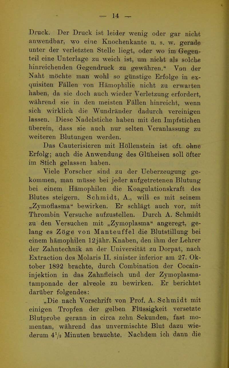 Druck. Der Druck ist leider wenig oder gar nicht anwendbar, wo eine Knochenkante u. s. w. gerade unter der verletzten Stelle liegt, oder wo im Gegen- teil eine Unterlage zu weich ist, um nicht als solche hinreichenden Gegendruck zu gewähren.“ Von der Naht möchte man wohl so günstige Erfolge in ex- quisiten Fällen von Hämophilie nicht zu erwarten haben, da sie doch auch wieder Verletzung erfordert, während sie in den meisten Fällen hinreicht, wenn sich wirklich die Wundränder dadurch vereinigen lassen. Diese Nadelstiche haben mit den Impfstichen überein, dass sie auch nur selten Veranlassung zu weiteren Blutungen werden. Das Cauterisieren mit Höllenstein ist oft ohne Erfolg; auch die Anwendung des Glüheisen soll öfter im Stich gelassen haben. Viele Forscher sind zu der Ueberzeugung ge- kommen, man müsse bei jeder aufgetretenen Blutung bei einem Hämophilen die Koagulationskraft des Blutes steigern. Schmidt, A., will es mit seinem „Zymoflasma“ bewirken. Er schlägt auch vor, mit Thrombin Versuche aufzustellen. Durch A. Schmidt zu den Versuchen mit „Zymoplasma“ angeregt, ge- lang es Zöge von Manteuffel die Blutstillung bei einem hämophilen 12jähr. Knaben, den ihm der Lehrer der Zahntechnik an der Universität zu Dorpat, nach Extraction des Molaris II. sinister inferior am 27. Ok- tober 1892 brachte, durch Combination der Cocain- injektion in das Zahnfleisch und der Zymoplasma- tamponade der alveole zu bewirken. Er berichtet darüber folgendes: „Die nach Vorschrift von Prof. A. Schmidt mit einigen Tropfen der gelben Flüssigkeit versetzte Blutprobe gerann in circa zehn Sekunden, fast mo- mentan, während das unvermischte Blut dazu wie- derum 472 Minuten brauchte. Nachdem ich danu die