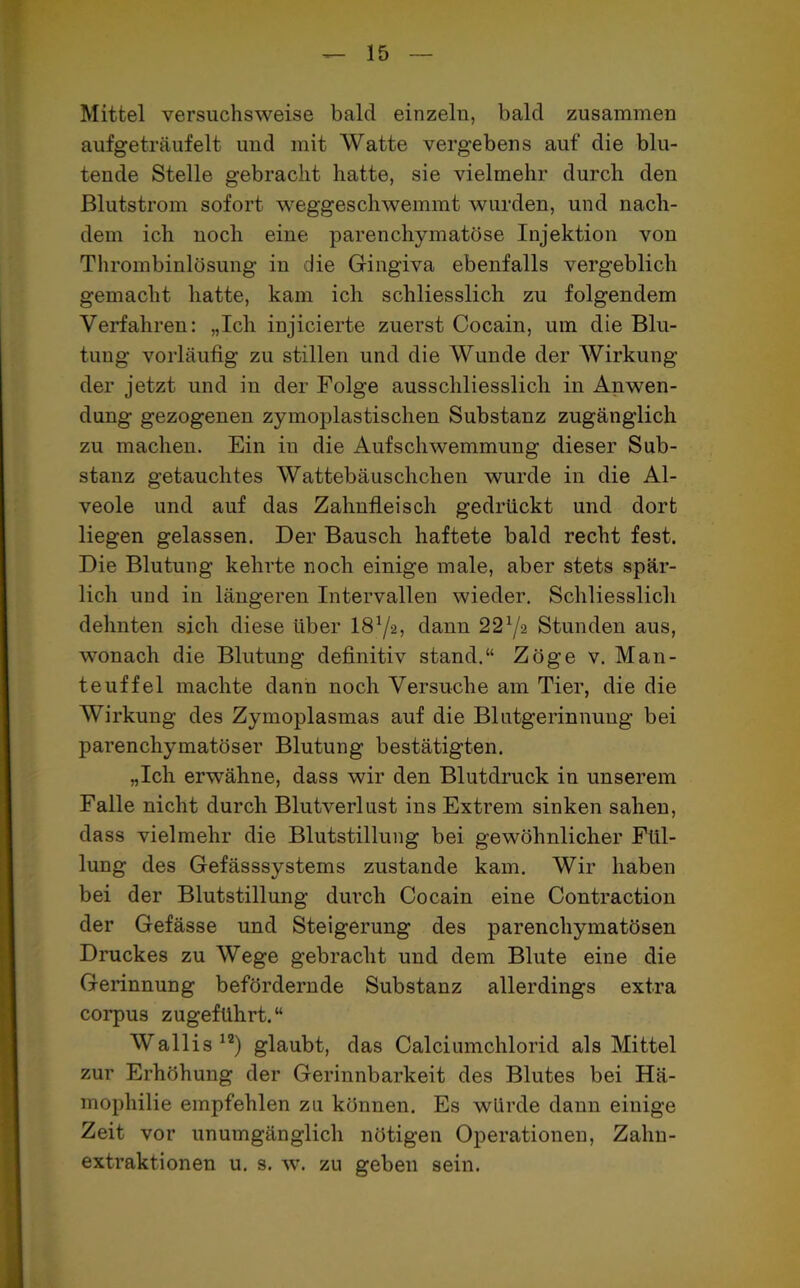 Mittel versuchsweise bald einzeln, bald zusammen aufgeträufelt uud mit Watte vergebens auf die blu- tende Stelle gebracht hatte, sie vielmehr durch den Blutstrom sofort weggeschwemmt wurden, und nach- dem ich noch eine parenchymatöse Injektion von Thrombinlösung in die Gingiva ebenfalls vergeblich gemacht hatte, kam ich schliesslich zu folgendem Verfahren: „Ich injicierte zuerst Cocain, um die Blu- tung vorläufig zu stillen und die Wunde der Wirkung der jetzt und in der Folge ausschliesslich in Anwen- dung gezogenen zymoplastischen Substanz zugänglich zu machen. Ein in die Aufschwemmung dieser Sub- stanz getauchtes Wattebäuschchen wurde in die Al- veole und auf das Zahnfleisch gedrückt und dort liegen gelassen. Der Bausch haftete bald recht fest. Die Blutung kehrte noch einige male, aber stets spär- lich und in längeren Intervallen wieder. Schliesslich dehnten sich diese über I872, dann 221/i Stunden aus, wonach die Blutung definitiv stand.“ Zöge v. Man- teuffel machte dann noch Versuche am Tier, die die Wirkung des Zymoplasmas auf die Blntgerinnimg bei parenchymatöser Blutung bestätigten. „Ich erwähne, dass wir den Blutdruck in unserem Falle nicht durch Blutverlust ins Extrem sinken sahen, dass vielmehr die Blutstillung bei gewöhnlicher Fül- lung des Gefässsystems zustande kam. Wir haben bei der Blutstillung durch Cocain eine Contraction der Gefässe und Steigerung des parenchymatösen Druckes zu Wege gebracht und dem Blute eine die Gerinnung befördernde Substanz allerdings extra corpus zugeführt.“ Wallis12) glaubt, das Calciumchlorid als Mittel zur Erhöhung der Gerinnbarkeit des Blutes bei Hä- mophilie empfehlen zu können. Es würde dann einige Zeit vor unumgänglich nötigen Operationen, Zahn- extraktionen u. s. w. zu geben sein.