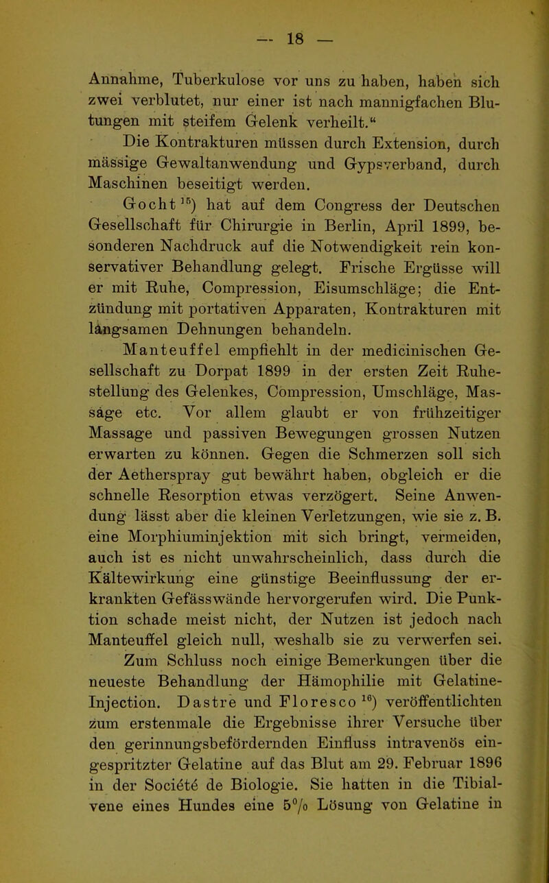 Annahme, Tuberkulose vor uns zu haben, haben sich zwei verblutet, nur einer ist nach mannigfachen Blu- tungen mit steifem Gelenk verheilt.“ Die Kontrakturen müssen durch Extension, durch massige Gewaltanwendung und Gypsverband, durch Maschinen beseitigt werden. Gocht]5) hat auf dem Congress der Deutschen Gesellschaft für Chirurgie in Berlin, April 1899, be- sonderen Nachdruck auf die Notwendigkeit rein kon- servativer Behandlung gelegt. Frische Ergüsse will er mit Ruhe, Compression, Eisumschläge; die Ent- zündung mit portativen Apparaten, Kontrakturen mit langsamen Dehnungen behandeln. Manteuffel empfiehlt in der medicinischen Ge- sellschaft zu Dorpat 1899 in der ersten Zeit Ruhe- stellung des Gelenkes, Compression, Umschläge, Mas- sage etc. Vor allem glaubt er von frühzeitiger Massage und passiven Bewegungen grossen Nutzen erwarten zu können. Gegen die Schmerzen soll sich der Aetherspray gut bewährt haben, obgleich er die schnelle Resorption etwas verzögert. Seine Anwen- dung lässt aber die kleinen Verletzungen, wie sie z. B. eine Morphiuminjektion mit sich bringt, vermeiden, auch ist es nicht unwahrscheinlich, dass durch die Kältewirkung eine günstige Beeinflussung der er- krankten Gefässwände hervorgerufen wird. Die Punk- tion schade meist nicht, der Nutzen ist jedoch nach Manteuffel gleich null, weshalb sie zu verwerfen sei. Zum Schluss noch einige Bemerkungen über die neueste Behandlung der Hämophilie mit Gelatine- Injection. Dastre und Floresco 16) veröffentlichten zum erstenmale die Ergebnisse ihrer Versuche über den gerinnungsbefördernden Einfluss intravenös ein- gespritzter Gelatine auf das Blut am 29. Februar 1896 in der Soci6t6 de Biologie. Sie hatten in die Tibial- vene eines Hundes eine 5°/o Lösung von Gelatine in