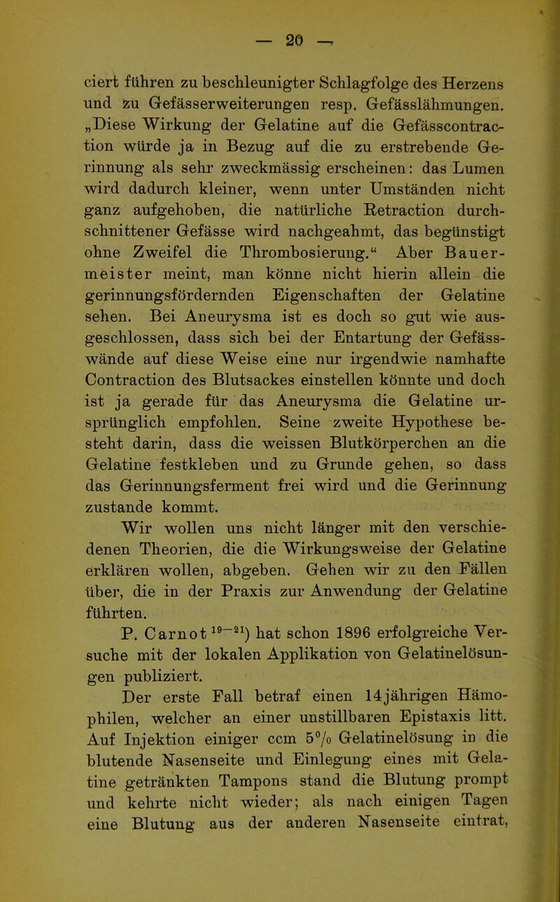 eiert führen zu beschleunigter Schlagfolge des Herzens und zu GefässerWeiterungen resp. Gefässlähmungen. „Diese Wirkung der Gelatine auf die Gefässcontrac- tion würde ja in Bezug auf die zu erstrebende Ge- rinnung als sehr zweckmässig erscheinen: das Lumen wird dadurch kleiner, wenn unter Umständen nicht ganz aufgehoben, die natürliche Retraction durch- schnittener Gefässe wird nachgeahmt, das begünstigt ohne Zweifel die Thrombosierung.“ Aber Bauer- meister meint, man könne nicht hierin allein die gerinnungsfördernden Eigenschaften der Gelatine sehen. Bei Aneurysma ist es doch so gut wie aus- geschlossen, dass sich bei der Entartung der Gefäss- wände auf diese Weise eine nur irgendwie namhafte Contraction des Blutsackes einstellen könnte und doch ist ja gerade für das Aneurysma die Gelatine ur- sprünglich empfohlen. Seine zweite Hypothese be- steht darin, dass die weissen Blutkörperchen an die Gelatine festkleben und zu Grunde gehen, so dass das Gerinnungsferment frei wird und die Gerinnung zustande kommt. Wir wollen uns nicht länger mit den verschie- denen Theorien, die die Wirkungsweise der Gelatine erklären wollen, abgeben. Gehen wir zu den Fällen über, die in der Praxis zur Anwendung der Gelatine führten. P. Carnot19—21) hat schon 1896 erfolgreiche Ver- suche mit der lokalen Applikation von Gelatinelösun- gen publiziert. Der erste Fall betraf einen 14jährigen Hämo- philen, welcher an einer unstillbaren Epistaxis litt. Auf Injektion einiger ccm 5°/o Gelatinelösung in die blutende Nasenseite und Einlegung eines mit Gela- tine getränkten Tampons stand die Blutung prompt und kehrte nicht wieder; als nach einigen Tagen eine Blutung aus der anderen Nasenseite eintrat,