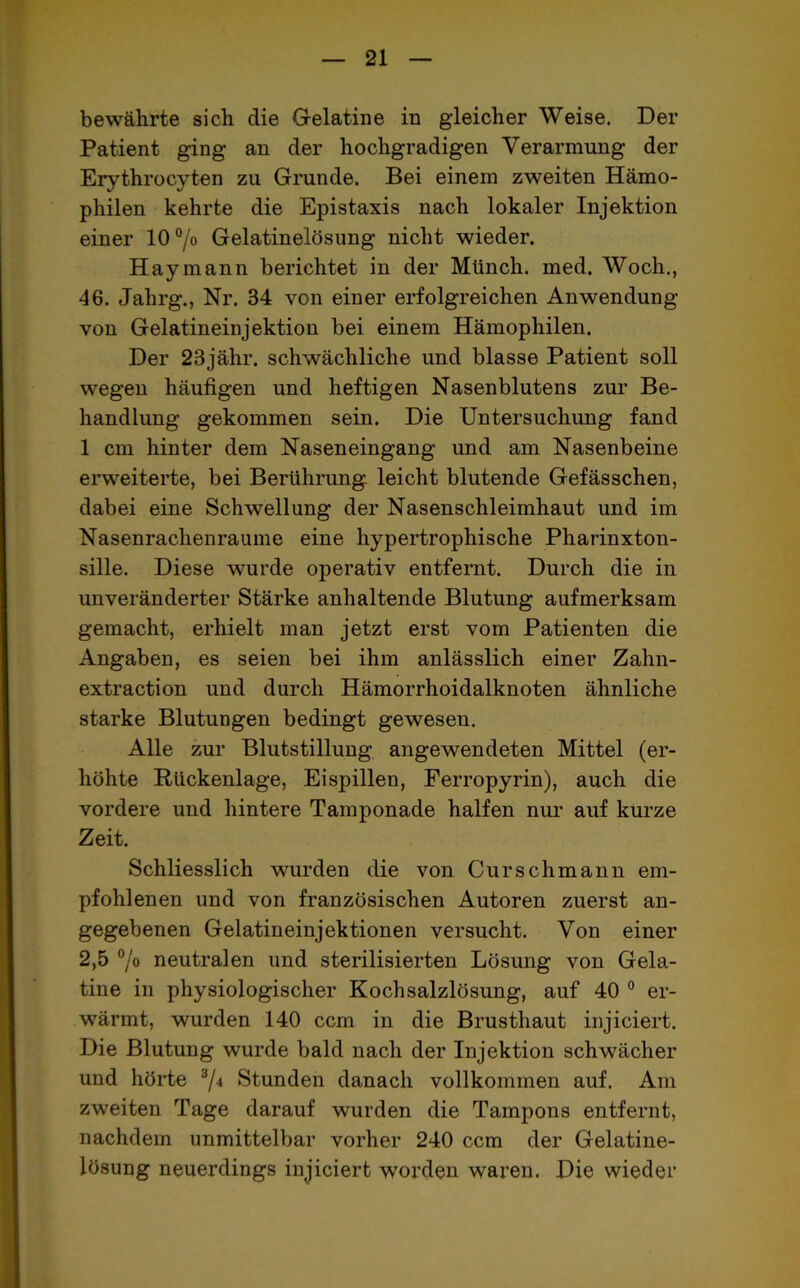 bewährte sich die Gelatine in gleicher Weise. Der Patient ging an der hochgradigen Verarmung der Erythrocyten zu Grunde. Bei einem zweiten Hämo- philen kehrte die Epistaxis nach lokaler Injektion einer 10°/o Gelatinelösung nicht wieder. Haymann berichtet in der Münch, med. Woch., 46. Jahrg., Nr. 34 von einer erfolgreichen Anwendung von Gelatineinjektion bei einem Hämophilen. Der 23j ähr. schwächliche und blasse Patient soll wegen häufigen und heftigen Nasenblutens zur Be- handlung gekommen sein. Die Untersuchung fand 1 cm hinter dem Naseneingang und am Nasenbeine erweiterte, bei Berührung leicht blutende Gefässchen, dabei eine Schwellung der Nasenschleimhaut und im Nasenrachenraume eine hypertrophische Pharinxton- sille. Diese wurde operativ entfernt. Durch die in unveränderter Stärke anhaltende Blutung aufmerksam gemacht, erhielt man jetzt erst vom Patienten die Angaben, es seien bei ihm anlässlich einer Zahn- extraction und durch Hämorrhoidalknoten ähnliche starke Blutungen bedingt gewesen. Alle zur Blutstillung angewendeten Mittel (er- höhte Rückenlage, Eispillen, Ferropyrin), auch die vordere und hintere Tamponade halfen nur auf kurze Zeit. Schliesslich wurden die von Curschmann em- pfohlenen und von französischen Autoren zuerst an- gegebenen Gelatineinjektionen versucht. Von einer 2,5 % neutralen und sterilisierten Lösung von Gela- tine in physiologischer Kochsalzlösung, auf 40 0 er- wärmt, wurden 140 ccm in die Brusthaut injiciert. Die Blutung wurde bald nach der Injektion schwächer und hörte 3/4 Stunden danach vollkommen auf. Am zweiten Tage darauf wurden die Tampons entfernt, nachdem unmittelbar vorher 240 ccm der Gelatine- lösung neuerdings injiciert worden waren. Die wieder