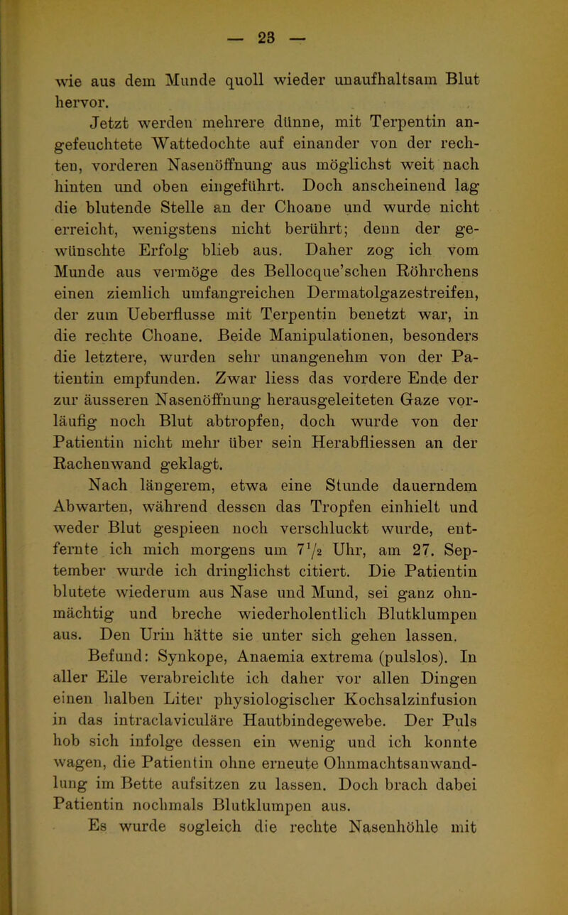 wie aus dein Munde quoll wieder unaufhaltsam Blut hervor. Jetzt werden mehrere dünne, mit Terpentin an- gefeuchtete Wattedochte auf einander von der rech- ten, vorderen Nasenöffnung aus möglichst weit nach hinten und oben eingeführt. Doch anscheinend lag die blutende Stelle an der Choane und wurde nicht erreicht, wenigstens nicht berührt; denn der ge- wünschte Erfolg blieb aus. Daher zog ich vom Munde aus vermöge des Bellocque’schen Röhrchens einen ziemlich umfangreichen Dermatolgazestreifen, der zum Ueberflusse mit Terpentin benetzt war, in die rechte Choane. Beide Manipulationen, besonders die letztere, wurden sehr unangenehm von der Pa- tientin empfunden. Zwar liess das vordere Ende der zur äusseren Nasenöffnung herausgeleiteten Gaze vor- läufig noch Blut abtropfen, doch wurde von der Patientin nicht mehr über sein Herabfliessen an der Rachenwand geklagt. Nach längerem, etwa eine Stunde dauerndem Abwrarten, während dessen das Tropfen einhielt und weder Blut gespieen noch verschluckt wurde, ent- fernte ich mich morgens um 7!/2 Uhr, am 27. Sep- tember wurde ich dringlichst citiert. Die Patientin blutete wiederum aus Nase und Mund, sei ganz ohn- mächtig und breche wiederholentlicli Blutklumpen aus. Den Urin hätte sie unter sich gehen lassen. Befund: Synkope, Anaemia extrema (pulslos). In aller Eile verabreichte ich daher vor allen Dingen einen halben Liter physiologischer Kochsalzinfusion in das intraclaviculäre Hautbindegewebe. Der Puls hob sich infolge dessen ein wenig und ich konnte wagen, die Patientin ohne erneute Ohnmachtsanwand- lung im Bette aufsitzen zu lassen. Doch brach dabei Patientin nochmals Blutklumpen aus. Es wurde sogleich die rechte Nasenhöhle mit