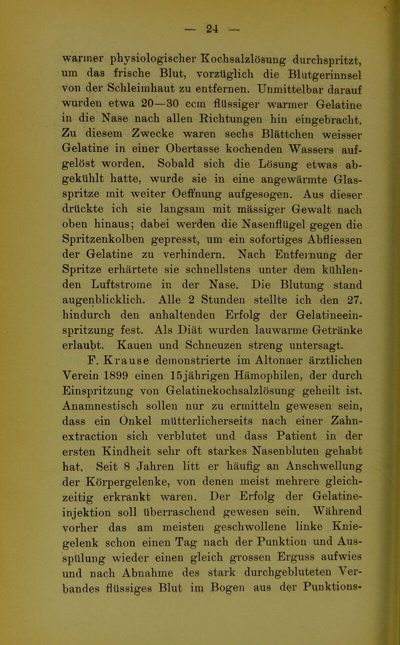 warmer physiologischer Kochsalzlösung durchspritzt, um das frische Blut, vorzüglich die Blutgerinnsel von der Schleimhaut zu entfernen. Unmittelbar darauf wurden etwa 20—80 ccm flüssiger warmer Gelatine in die Nase nach allen Richtungen hin eingebracht. Zu diesem Zwecke waren sechs Blättchen weisser Gelatine in einer Obertasse kochenden Wassers auf- gelöst worden. Sobald sich die Lösung etwas ab- gekühlt hatte, wurde sie in eine angewärmte Glas- spritze mit weiter Oefihung aufgesogen. Aus dieser drückte ich sie langsam mit mässiger Gewalt nach oben hinaus; dabei werden die Nasenflügel gegen die Spritzenkolben gepresst, um ein sofortiges Abfliessen der Gelatine zu verhindern. Nach Entfernung der Spritze erhärtete sie schnellstens unter dem kühlen- den Luftstrome in der Nase. Die Blutung stand augenblicklich. Alle 2 Stunden stellte ich den 27. hindurch den anhaltenden Erfolg der Gelatineein- spritzung fest. Als Diät wurden lauwarme Getränke erlaubt. Kauen und Schneuzen streng untersagt. F. Krause demonstrierte im Altonaer ärztlichen Verein 1899 einen 15jährigen Hämophilen, der durch Einspritzung von Gelatinekochsalzlösung geheilt ist. Anamnestisch sollen nur zu ermitteln gewesen sein, dass ein Onkel mütterlicherseits nach einer Zahn- extraction sich verblutet und dass Patient in der ersten Kindheit sehr oft starkes Nasenbluten gehabt hat. Seit 8 Jahren litt er häufig an Anschwellung der Körpergelenke, von denen meist mehrere gleich- zeitig erkrankt waren. Der Erfolg der Gelatine- injektion soll überraschend gewesen sein. Während vorher das am meisten geschwollene linke Knie- gelenk schon einen Tag nach der Punktion und Aus- spülung wieder einen gleich grossen Erguss aufwies und nach Abnahme des stark durchgebluteten Ver- bandes flüssiges Blut iro Bogen aus der Punktions-»