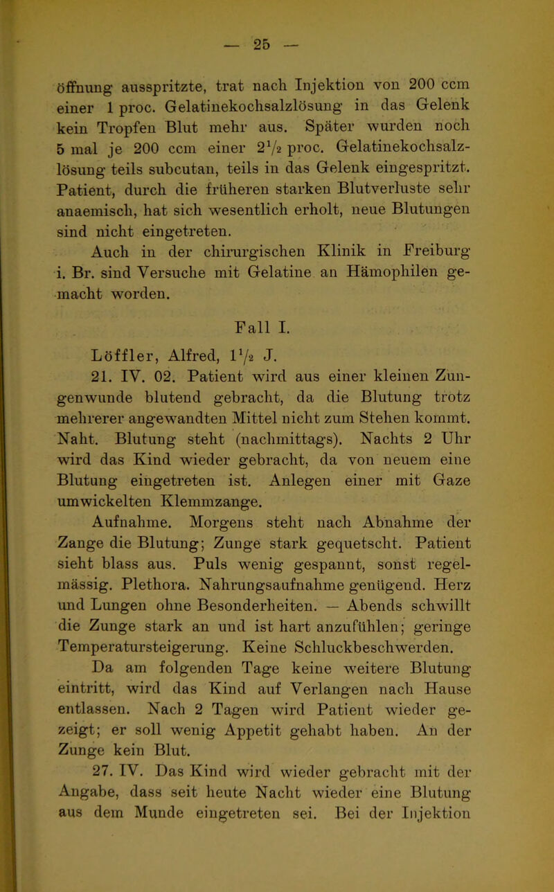 Öffnung ausspritzte, trat nach Injektion von 200 ccm einer 1 proc. Gelatinekochsalzlösung in das Gelenk kein Tropfen Blut mehr aus. Später wurden noch 5 mal je 200 ccm einer 21/z proc. Gelatinekochsalz- lösung teils subcutan, teils in das Gelenk eingespritzt. Patient, durch die früheren starken Blutverluste sehr anaemiscli, hat sich wesentlich erholt, neue Blutungen sind nicht eingetreten. Auch in der chirurgischen Klinik in Freiburg i. Br. sind Versuche mit Gelatine an Hämophilen ge- macht worden. Fall I. Löffler, Alfred, Vf2 J. 21. IV. 02. Patient wird aus einer kleinen Zun- genwunde blutend gebracht, da die Blutung trotz mehrerer angewandten Mittel nicht zum Stehen kommt. Naht. Blutung steht (nachmittags). Nachts 2 Uhr wird das Kind wieder gebracht, da von neuem eine Blutung eingetreten ist. Anlegen einer mit Gaze umwickelten Klemmzange. Aufnahme. Morgens steht nach Abnahme der Zange die Blutung; Zunge stark gequetscht. Patient sieht blass aus. Puls wenig gespannt, sonst regel- mässig. Plethora. Nahrungsaufnahme genügend. Herz und Lungen ohne Besonderheiten. — Abends schwillt die Zunge stark an und ist hart anzufühlen; geringe Temperatursteigerung. Keine Schluckbeschwerden. Da am folgenden Tage keine weitere Blutung eintritt, wird das Kind auf Verlangen nach Hause entlassen. Nach 2 Tagen wird Patient wieder ge- zeigt; er soll wenig Appetit gehabt haben. An der Zunge kein Blut. 27. IV. Das Kind wird wieder gebracht mit der Angabe, dass seit heute Nacht wieder eine Blutung aus dem Munde eingetreten sei. Bei der Injektion