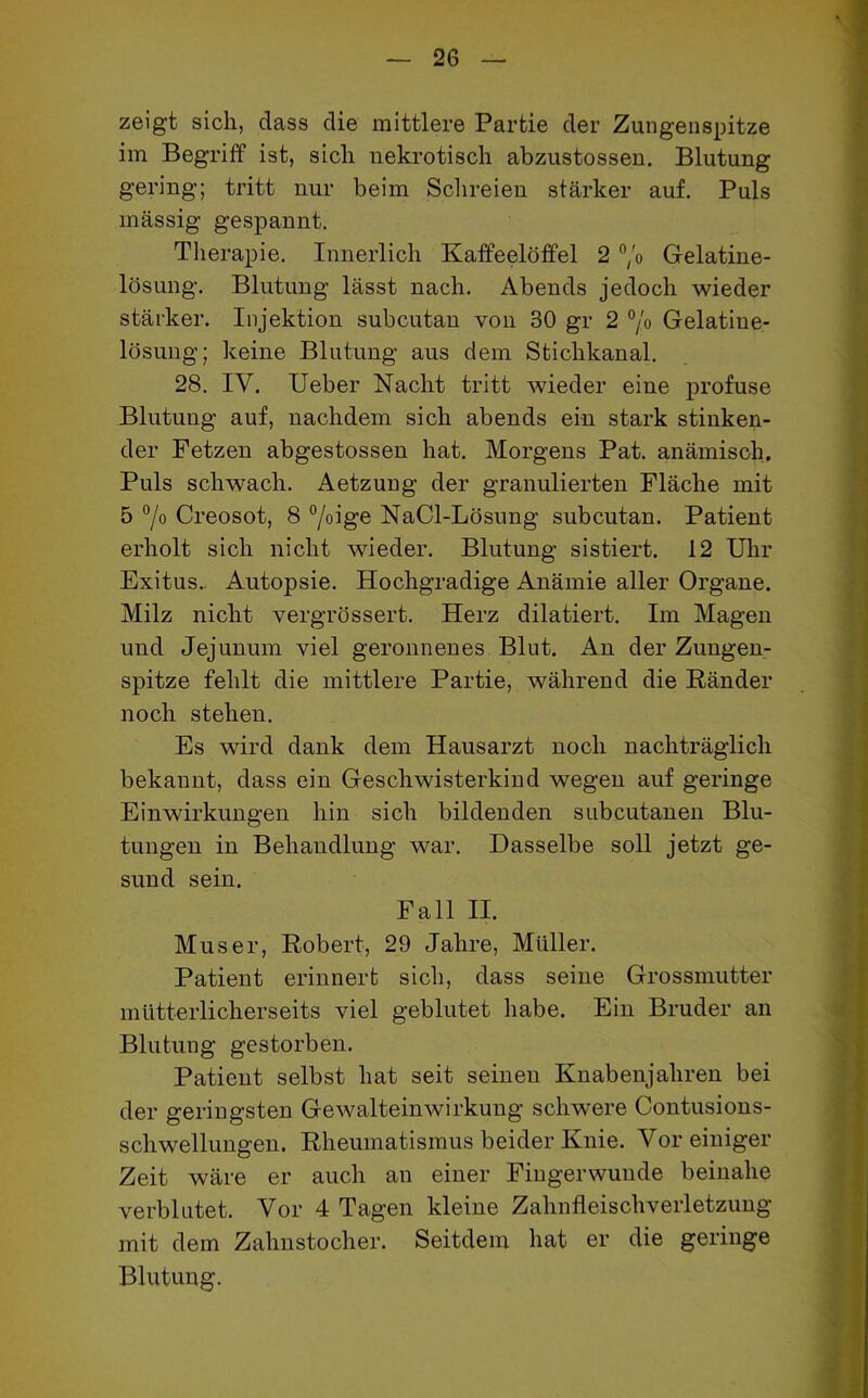 zeigt sich, dass die mittlere Partie der Zungenspitze im Begriff ist, sich nekrotisch abzustossen. Blutung gering; tritt nur beim Schreien stärker auf. Puls massig gespannt. Therapie. Innerlich Kaffeelöffel 2 °/o Gelatine- lösung. Blutung lässt nach. Abends jedoch wieder stärker. Injektion subcutan von 30 gr 2 °/o Gelatine- lösung; keine Blutung aus dem Stichkanal. 28. IV. Ueber Nacht tritt wieder eine profuse Blutung auf, nachdem sich abends ein stark stinken- der Fetzen abgestossen hat. Morgens Pat. anämisch. Puls schwach. Aetzung der granulierten Fläche mit 5 °/0 Creosot, 8 °/oige NaCl-Lösung subcutan. Patient erholt sich nicht wieder. Blutung sistiert. 12 Uhr Exitus.. Autopsie. Hochgradige Anämie aller Organe. Milz nicht vergrössert. Herz dilatiert. Im Magen und Jejunum viel geronnenes Blut. An der Zungen- spitze fehlt die mittlere Partie, während die Ränder noch stehen. Es wird dank dem Hausarzt noch nachträglich bekannt, dass ein Geschwisterkind wegen auf geringe Einwirkungen hin sich bildenden subcutanen Blu- tungen in Behandlung war. Dasselbe soll jetzt ge- sund sein. Fall II. Muser, Robert, 29 Jahre, Müller. Patient erinnert sich, dass seine Grossmutter mütterlicherseits viel geblutet habe. Ein Bruder an Blutung gestorben. Patient selbst hat seit seinen Knabenjahren bei der geringsten Gewalteinwirkung schwere Contusions- schwellungen. Rheumatismus beider Knie. Vor einiger Zeit wäre er auch an einer Fingerwunde beinahe verblutet. Vor 4 Tagen kleine Zahnfleischverletzung mit dem Zahnstocher. Seitdem hat er die geringe Blutung.