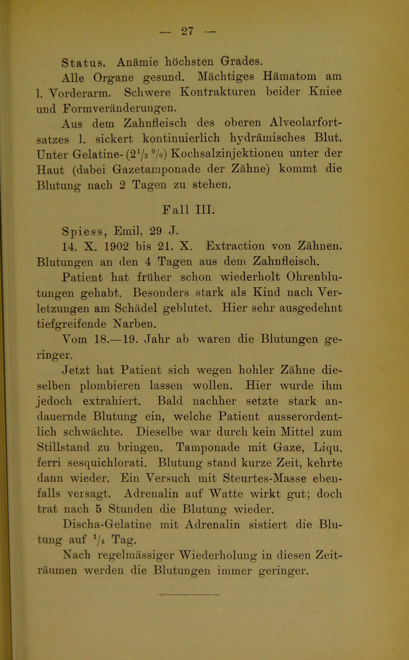 Status. Anämie höchsten Grades. Alle Organe gesund. Mächtiges Hämatom am 1. Vorderarm. Schwere Kontrakturen beider Kniee und Formveränderungen. Aus dem Zahnfleisch des oberen Alveolarfort- satzes 1. sickert kontinuierlich hydraulisches Blut. Unter Gelatine- (2:/2 °/°) Kochsalzinjektionen unter der Haut (dabei Gazetamponade der Zähne) kommt die Blutung nach 2 Tagen zu stehen. Fall III. Spiess, Emil, 29 J. 14. X. 1902 bis 21. X. Extraction von Zähnen. Blutungen an den 4 Tagen aus dem Zahnfleisch. Patient hat früher schon wiederholt Ohrenblu- tungen gehabt. Besonders stark als Kind nach Ver- letzungen am Schädel geblutet. Hier sehr ausgedehnt tiefgreifende Narben. Vom 18.—19. Jahr ab waren die Blutungen ge- ringer. Jetzt hat Patient sich wegen hohler Zähne die- selben plombieren lassen wollen. Hier wurde ihm jedoch extrahiert. Bald nachher setzte stark an- dauernde Blutung ein, welche Patient ausserordent- lich schwächte. Dieselbe war durch kein Mittel zum Stillstand zu bringen. Tamponade mit Gaze, Liqu. ferri sesquichlorati. Blutung stand kurze Zeit, kehrte dann wieder. Ein Versuch mit Steurtes-Masse eben- falls versagt. Adrenalin auf Watte wirkt gut; doch trat nach 5 Stunden die Blutung wieder. Discha-Gelatine mit Adrenalin sistiert die Blu- tung auf 1/i Tag. Nach regelmässiger Wiederholung in diesen Zeit- räumen werden die Blutungen immer geringer.