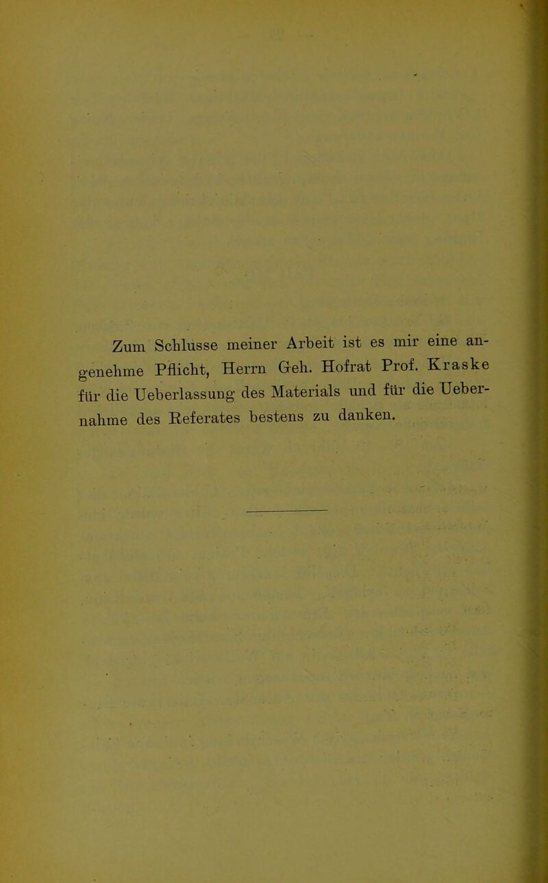 Zum Schlüsse meiner Arbeit ist es mir eine an- genehme Pflicht, Herrn Geh. Hof rat Prof. Kraske für die Ueberlassung des Materials und für die Ueber- nahme des Referates bestens zu danken.