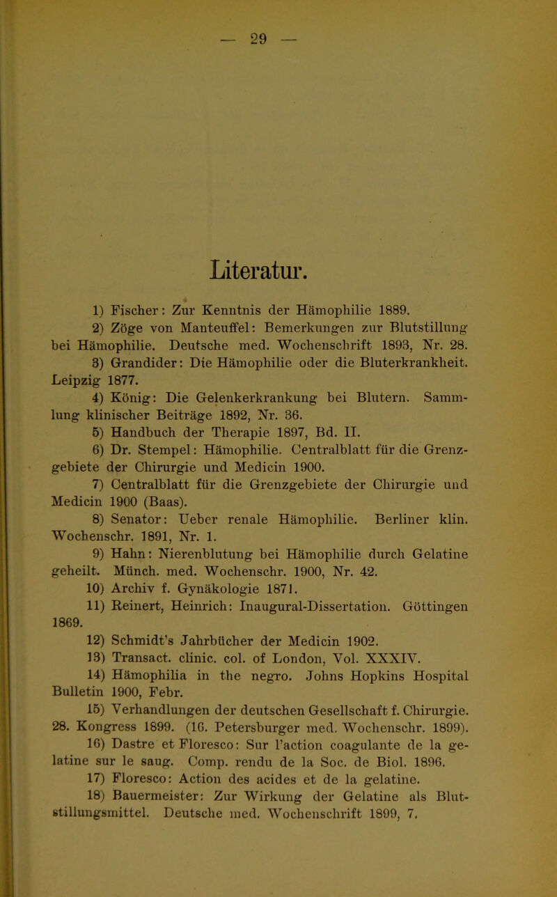 Literatur. 1) Fischer: Zur Kenntnis der Hämophilie 1889. 2) Zöge von Manteuffel: Bemerkungen zur Blutstillung bei Hämophilie. Deutsche med. Wochenschrift 1893, Nr. 28. 3) Grandider: Die Hämophilie oder die Bluterkrankheit. Leipzig 1877. 4) König: Die Gelenkerkrankung bei Blutern. Samm- lung klinischer Beiträge 1892, Nr. 36. 5) Handbuch der Therapie 1897, Bd. II. 6) Dr. Stempel: Hämophilie. Centralblatt für die Grenz- gebiete der Chirurgie und Medicin 1900. 7) Centralblatt für die Grenzgebiete der Chirurgie und Medicin 1900 (Baas). 8) Senator: Ueber renale Hämophilie. Berliner klin. Wochenschr. 1891, Nr. 1. 9) Hahn: Nierenblutung bei Hämophilie durch Gelatine geheilt. Münch, med. Wochenschr. 1900, Nr. 42. 10) Archiv f. Gynäkologie 1871. 11) Reinert, Heinrich: Inaugural-Dissertation. Göttingen 1869. 12) Schmidt’s Jahrbücher der Medicin 1902. 13) Transact. clinic. col. of London, Vol. XXXIV. 14) Hämophilia in the negro. Johns Hopkins Hospital Bulletin 1900, Febr. 15) Verhandlungen der deutschen Gesellschaft f. Chirurgie. 28. Kongress 1899. (16. Petersburger med. Wochenschr. 1899). 16) Dastre etFloresco: Sur l’action coagulante de la ge- latine sur le saug. Comp, rendu de la Soc. de Biol. 1896. 17) Floresco: Action des acides et de la gelatine. 18) Bauermeister: Zur Wirkung der Gelatine als Blut- stillungsmittel. Deutsche med. Wochenschrift 1899, 7.