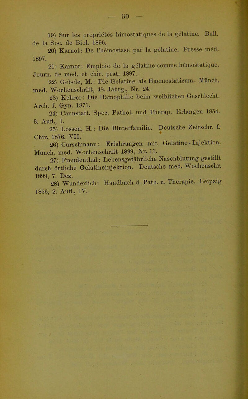 BO 19) Sur les proprietes himostatiques de la gdlatine. Bull, de la Soc. de Biol. 1896. 20) Karnot: De l’hemostase par la gelatine. Presse möd. 1897. 21) Karnot: Emploie de la gelatine comrae hemostatique. Journ. de med. et chir. prat. 1897. 22) Gebele, M.: Die Gelatine als Haemostaticum. Münch, med. Wochenschrift, 48. Jahrg., Nr. 24. 23) Kehrer: Die Hämophilie beim weiblichen Geschlecht. Arch. f. Gyn. 1871. 24) Cannstatt. Spec. Pathol. und Therap. Erlangen 1854. 3. Aufl., I. 25) Lossen, H.: Die Bluterfamilie. Deutsche Zeitschr. f. Chir. 1876, VII. 26) Curschmann: Erfahrungen mit Gelatine-Injektion. Münch, med. Wochenschrift 1899, Nr. 11. 27) Freudenthal: Lebensgefährliche Nasenblutung gestillt durch örtliche Gelatineinjektion. Deutsche med. Wochenschr. 1899, 7. Dez. 28) Wunderlich: Handbuch d. Patli. u. Therapie. Leipzig