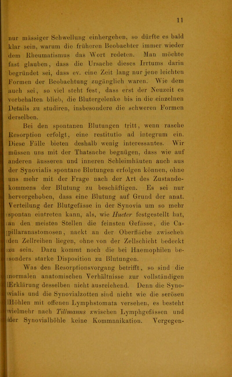 nur massiger Schwellung einhergehen, so dürfte es bald klar sein, warum die früheren Beobachter immer wieder dem Rheumatismus das Wort redeten. Man möchte fast glauben, dass die Ursache dieses Irrtums darin begründet sei, dass ev. eine Zeit lang nur jene leichten Formen der Beobachtung zugänglich waren. Wie dem auch sei, so viel steht fest, dass erst der Neuzeit es Vorbehalten blieb, die Blutergelenke bis in die einzelnen Details zu studiren, insbesondere die schweren Formen derselben. Bei den spontanen Blutungen tritt, wenn rasche Resorption erfolgt, eine restitutio ad integrum ein. Diese Fälle bieten deshalb wenig interessantes. Wir müssen uns mit der Thatsache begnügen, dass wie auf anderen äusseren und inneren Schleimhäuten auch aus der Synovialis spontane Blutungen erfolgen können, ohne uns mehr mit der Frage nach der Art des Zustande- kommens der Blutung zu beschäftigen. Es sei nur hervorgehoben, dass eine Blutung auf Grund der anat. Verteilung der Blutgefässe in der Synovia um so mehr spontan eintreten kann, als, wie Hueter festgestellt hat, an den meisten Stellen die feinsten Gefässe, die Ca- pillaranastomosen, nackt an der Oberfläche zwischen den Zellreihen liegen, ohne von der Zellschicht bedeckt zu sein. Dazu kommt noch die bei Haemophilen be- sonders starke Disposition zu Blutungen. Was den Resorptionsvorgang betrifft, so sind die normalen anatomischen Verhältnisse zur vollständigen ■Erklärung desselben nicht ausreichend. Denn die Syno- vialis und die Synovialzotten sind nicht wie die serösen llöhlen mit offenen Lymphstomata versehen, es besteht vielmehr nach Tillmanns zwischen Lymphgefässon und der Synovialhöhle keine Kommunikation. Yergegen-