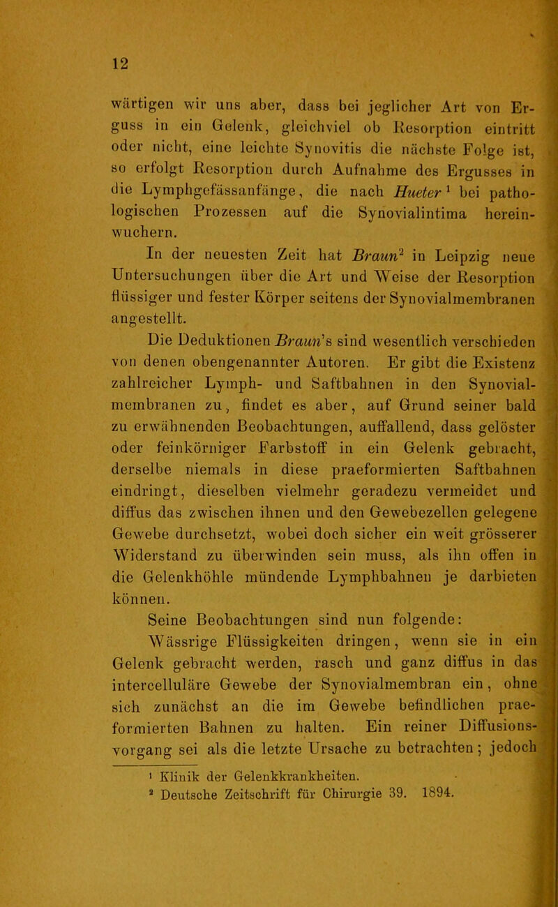 wärtigen wir uns aber, dass bei jeglicher Art von Er- guss in ein Gelenk, gleichviel ob Resorption eintritt oder nicht, eine leichte Synovitis die nächste Folge ist, so erfolgt Resorption durch Aufnahme des Ergusses in die Lymphgefässanfänge, die nach Hueter1 bei patho- logischen Prozessen auf die Synovialintima herein- wuchern. In der neuesten Zeit hat Braun2 in Leipzig neue Untersuchungen über die Art und Weise der Resorption flüssiger und fester Körper seitens der Synovialraembranen angestellt. Die Deduktionen Braun''s sind wesentlich verschieden von denen obengenannter Autoren. Er gibt die Existenz zahlreicher Lymph- und Saftbahnen in den Synovial- meinbranen zu, findet es aber, auf Grund seiner bald zu erwähnenden Beobachtungen, auffallend, dass gelöster oder feinkörniger Farbstoff in ein Gelenk gebracht, derselbe niemals in diese praeformierten Saftbahnen eindringt, dieselben vielmehr geradezu vermeidet und diffus das zwischen ihnen und den Gewebezellen gelegene Gewebe durchsetzt, wobei doch sicher ein weit grösserer Widerstand zu überwinden sein muss, als ihn offen in die Gelenkhöhle mündende Lymphbahnen je darbieten können. Seine Beobachtungen sind nun folgende: Wässrige Flüssigkeiten dringen, wenn sie in ein Gelenk gebracht werden, rasch und ganz diffus in das intercelluläre Gewebe der Synovialmembran ein, ohne sich zunächst an die im Gewebe befindlichen prae- formierten Bahnen zu halten. Ein reiner Diffusions- vorgang sei als die letzte Ursache zu betrachten; jedoch 1 Klinik der Gelenkkrankheiten. 2 Deutsche Zeitschrift für Chirurgie 39. 1894.
