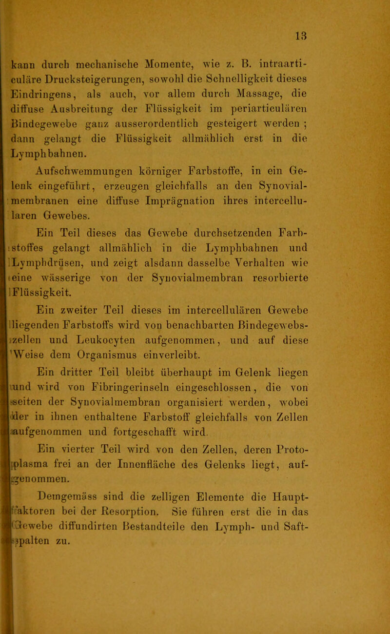 kann durch mechanische Momente, wie z. B. intraarti- culäre Drucksteigerungen, sowohl die Schnelligkeit dieses Eindringens, als auch, vor allem durch Massage, die diffuse Ausbreitung der Flüssigkeit im periarticulären Bindegewebe ganz ausserordentlich gesteigert werden ; dann gelangt die Flüssigkeit allmählich erst in die Lyinplibahnen. Aufschwemmungen körniger Farbstoffe, in ein Ge- lenk eingeführt, erzeugen gleichfalls an den Synovial- membranen eine diffuse Imprägnation ihres intercellu- laren Gewebes. Ein Teil dieses das Gew'ebe durchsetzenden Farb- stoffes gelangt allmählich in die Lymphbahnen und Lymphdrüsen, und zeigt alsdann dasselbe Verhalten wie eine wässerige von der Synovialmembran resorbierte -Flüssigkeit. Ein zweiter Teil dieses im intercellulären Gewebe liegenden Farbstoffs wird von benachbarten Bindegewebs- zellen und Leukocyten aufgenommen, und auf diese 'Weise dem Organismus einverleibt. Ein dritter Teil bleibt überhaupt im Gelenk liegen und wird von Fibringerinseln eingeschlossen, die von seiten der Synovialmembran organisiert werden, wobei der in ihnen enthaltene Farbstoff gleichfalls von Zellen aufgenommen und fortgeschafft wird. Ein vierter Teil wird von den Zellen, deren Proto- plasma frei an der Innenfläche des Gelenks liegt, auf- .genommen. Demgemäss sind die zelligen Elemente die Haupt- Faktoren bei der Resorption. Sie führen erst die in das 'Gewebe diffundirten Bestandteile den Lymph- und Saft- ['palten zu.