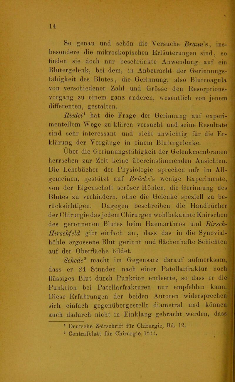 So genau und schön die Versuche Braun's, ins- besondere die mikroskopischen Erläuterungen sind, so finden sie doch nur beschränkte Anwendung auf ein Blutergelenk, bei dem, in Anbetracht der Gerinnungs- fähigkeit des Blutes, die Gerinnung, also Blutcoagula von verschiedener Zahl und Grösse den Resorptions- vorgang zu einem ganz anderen, wesentlich von jenem differenten, gestalten. Riedel1 hat die Frage der Gerinnung auf experi- mentellem Wege zu klären versucht und seine Resultate sind sehr interessant und nicht unwichtig für die Er- klärung der Vorgänge in einem Blutergelenke. Über die Gerinnungsfähigkeit der Gelenkmembranen herrschen zur Zeit keine übereinstimmenden Ansichten. Die Lehrbücher der Physiologie sprechen nur im All- gemeinen, gestützt auf Brüches wenige Experimente, von der Eigenschaft seröser Höhlen, die Gerinnung des Blutes zu verhindern, ohne die Gelenke speziell zu be- rücksichtigen. Dagegen beschreiben die Handbücher der Chirurgie das jedem Chirurgen wohlbekannte Knirschen des geronnenen Blutes beim Haemarthros und Birsch- Hirschfeld gibt einfach an, dass das in die Synovial- höhle ergossene Blut gerinnt und flächenhafte Schichten auf der Oberfläche bildet. Schede2 macht im Gegensatz darauf aufmerksam, dass er 24 Stunden nach einer Patellarfraktur noch flüssiges Blut durch Punktion entleerte, so dass er die Punktion bei Patellarfrakturen nur empfehlen kann. Diese Erfahrungen der beiden Autoren widersprechen sich, einfach gegenübergestellt diametral und können auch dadurch nicht in Einklang gebracht werden, dass 1 Deutsche Zeitschrift für Chirurgie, Bd. 12. 2 Centralblatt für Chirurgie 1877.