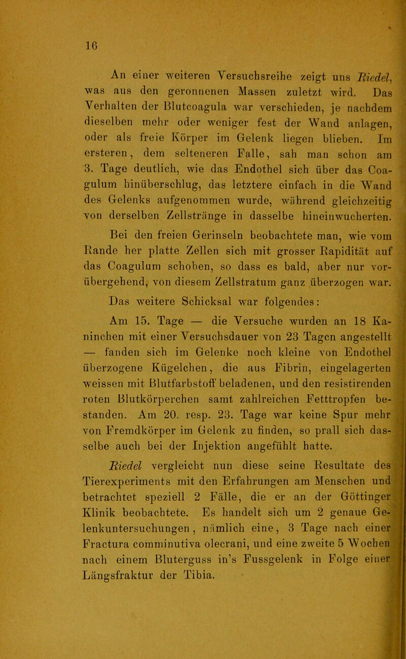 An einer weiteren Versuchsreihe zeigt uns Riedel, was aus den geronnenen Massen zuletzt wird. Das Verhalten der ßlutcoagula war verschieden, je nachdem dieselben mehr oder weniger fest der Wand anlagen, oder als freie Körper im Gelenk liegen blieben. Im ersteren, dem selteneren Falle, sah man schon am 3. Tage deutlich, wie das Endothel sich über das Coa- gulum hinüberschlug, das letztere einfach in die Wand des Gelenks aufgenommen wurde, während gleichzeitig von derselben Zellstränge in dasselbe hineinwucherten. Bei den freien Gerinseln beobachtete man, wie vom Rande her platte Zellen sich mit grosser Eapidität auf das Coagulum schoben, so dass es bald, aber nur vor- übergehend, von diesem Zellstratum ganz überzogen war. Das weitere Schicksal war folgendes: Am 15. Tage — die Versuche wurden an 18 Ka- ninchen mit einer Versuchsdauer von 23 Tagen angestellt — fanden sich im Gelenke noch kleine von Endothel überzogene Kügelchen, die aus Fibrin, eingelagerten weissen mit Blutfarbstoff beladenen, und den resistirenden roten Blutkörperchen samt zahlreichen Fetttropfen be- standen. Am 20. resp. 23. Tage war keine Spur mehr von Fremdkörper im Gelenk zu finden, so prall sich das- selbe auch bei der Injektion angefühlt hatte. Riedel vergleicht nun diese seine Resultate des Tierexperiments mit den Erfahrungen am Menschen und betrachtet speziell 2 Fälle, die er an der Göttinger Klinik beobachtete. Es handelt sich um 2 genaue Ge- lenkuntersuchungen , nämlich eine, 3 Tage nach einer Fractura comminutiva olecrani, und eine zweite 5 Wochen nach einem Bluterguss in’s Fussgelenk in Folge einer Längsfraktur der Tibia.