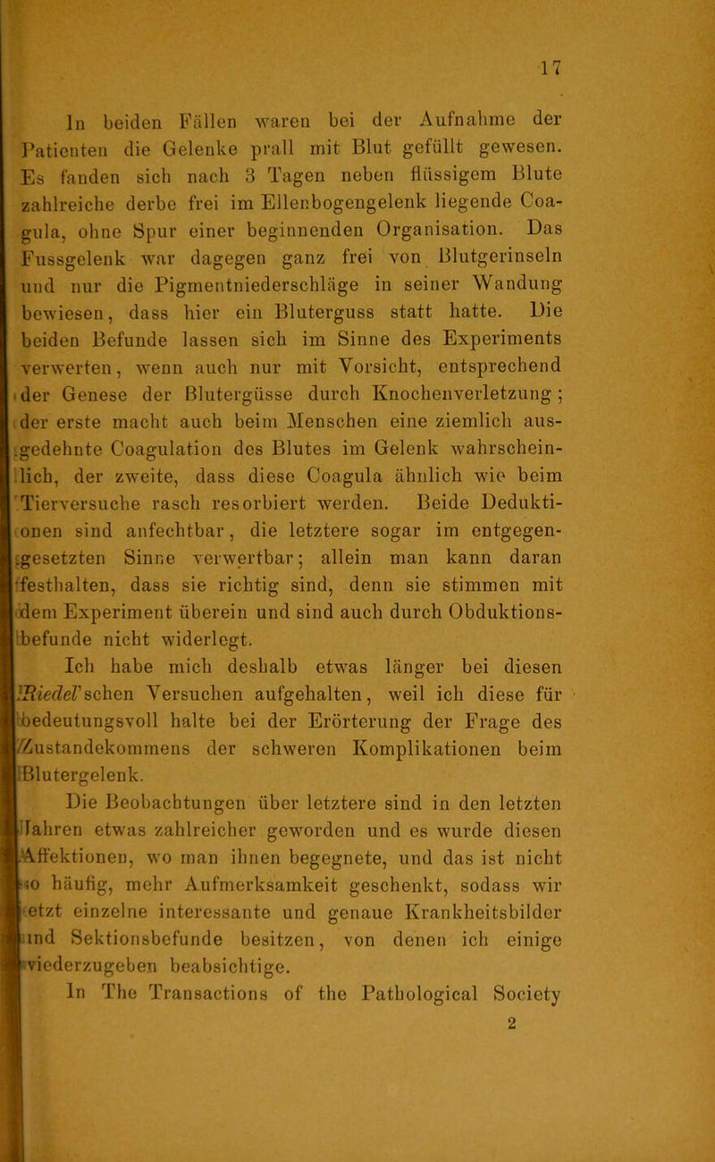 ln beiden Fällen waren bei dev Aufnahme der Patienten die Gelenke prall mit Blut gefüllt gewesen. Es fanden sich nach 3 Tagen neben flüssigem Blute zahlreiche derbe frei im Ellenbogengelenk liegende Coa- gula, ohne Spur einer beginnenden Organisation. Das Fussgelenk war dagegen ganz frei von Blutgerinseln und nur die Pigmentniederschläge in seiner Wandung bewiesen, dass hier ein Bluterguss statt hatte. Die beiden Befunde lassen sich im Sinne des Experiments verwerten, wenn auch nur mit Vorsicht, entsprechend ■ der Genese der Blutergüsse durch Knochenverletzung; der erste macht auch beim Menschen eine ziemlich aus- gedehnte Coagulation des Blutes im Gelenk wahrschein- lich, der zweite, dass diese Coagula ähnlich wie beim Tierversuche rasch resorbiert werden. Beide Dedukti- onen sind anfechtbar, die letztere sogar im entgegen- gesetzten Sinne verwertbar; allein man kann daran •festhalten, dass sie richtig sind, denn sie stimmen mit dem Experiment überein und sind auch durch Obduktions- befunde nicht widerlegt. Ich habe mich deshalb etwas länger bei diesen l'BiecleVsehen Versuchen aufgehalten, weil ich diese für bedeutungsvoll halte bei der Erörterung der Frage des /'Zustandekommens der schweren Komplikationen beim Blutergelenk. Die Beobachtungen über letztere sind in den letzten [iFahren etwas zahlreicher geworden und es wurde diesen L'Affektionen, wo man ihnen begegnete, und das ist nicht Iso häufig, mehr Aufmerksamkeit geschenkt, sodass wir I etzt einzelne interessante und genaue Krankheitsbilder lind Sektionsbefunde besitzen, von denen ich einige I viederzugeben beabsichtige. ln The Transactions of the Pathological Society 2
