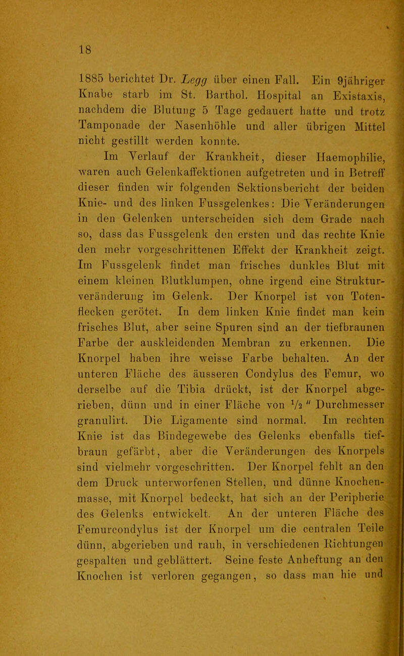 1885 berichtet Dr. Legg über einen Fall. Fan 9jähriger Knabe starb im St. Barthol. Hospital an Existaxis, nachdem die Blutung 5 Tage gedauert hatte und trotz Tamponade der Nasenhöhle und aller übrigen Mittel nicht gestillt werden konnte. Im Verlauf der Krankheit, dieser Haemophilie, waren auch Gelenkaffektionen aufgetreten und in Betreff dieser finden wir folgenden Sektionsbericht der beiden Knie- und des linken Fussgelenkes: Die Veränderungen in den Gelenken unterscheiden sich dem Grade nach so, dass das Fussgelenk den ersten und das rechte Knie den mehr vorgeschrittenen Effekt der Krankheit zeigt. Im Fussgelenk findet inan frisches dunkles Blut mit einem kleinen Blutklumpen, ohne irgend eine Struktur- veränderung im Gelenk. Der Knorpel ist von Toten- flecken gerötet. In dem linken Knie findet man kein frisches Blut, aber seine Spuren sind an der tiefbraunen Farbe der auskleidenden Membran zu erkennen. Die Knorpel haben ihre weisse Farbe behalten. An der unteren Fläche des äusseren Condylus des Femur, wo derselbe auf die Tibia drückt, ist der Knorpel abge- rieben, dünn und in einer Fläche von Va Durchmesser granulirt. Die Ligamente sind normal. Im rechten Knie ist das Bindegewebe des Gelenks ebenfalls tief- j braun gefärbt, aber die Veränderungen des Knorpels sind vielmehr vorgeschritten. Der Knorpel fehlt an den dem Druck unterworfenen Stellen, und dünne Knochen- : masse, mit Knorpel bedeckt, hat sich an der Peripherie • des Gelenks entwickelt. An der unteren Fläche des | Femurcondylus ist der Knorpel um die centralen Teile < dünn, abgerieben und rauh, in verschiedenen Richtungen j gespalten und geblättert. Seine feste Anheftung an den -j Knochen ist verloren gegangen, so dass man hie unda