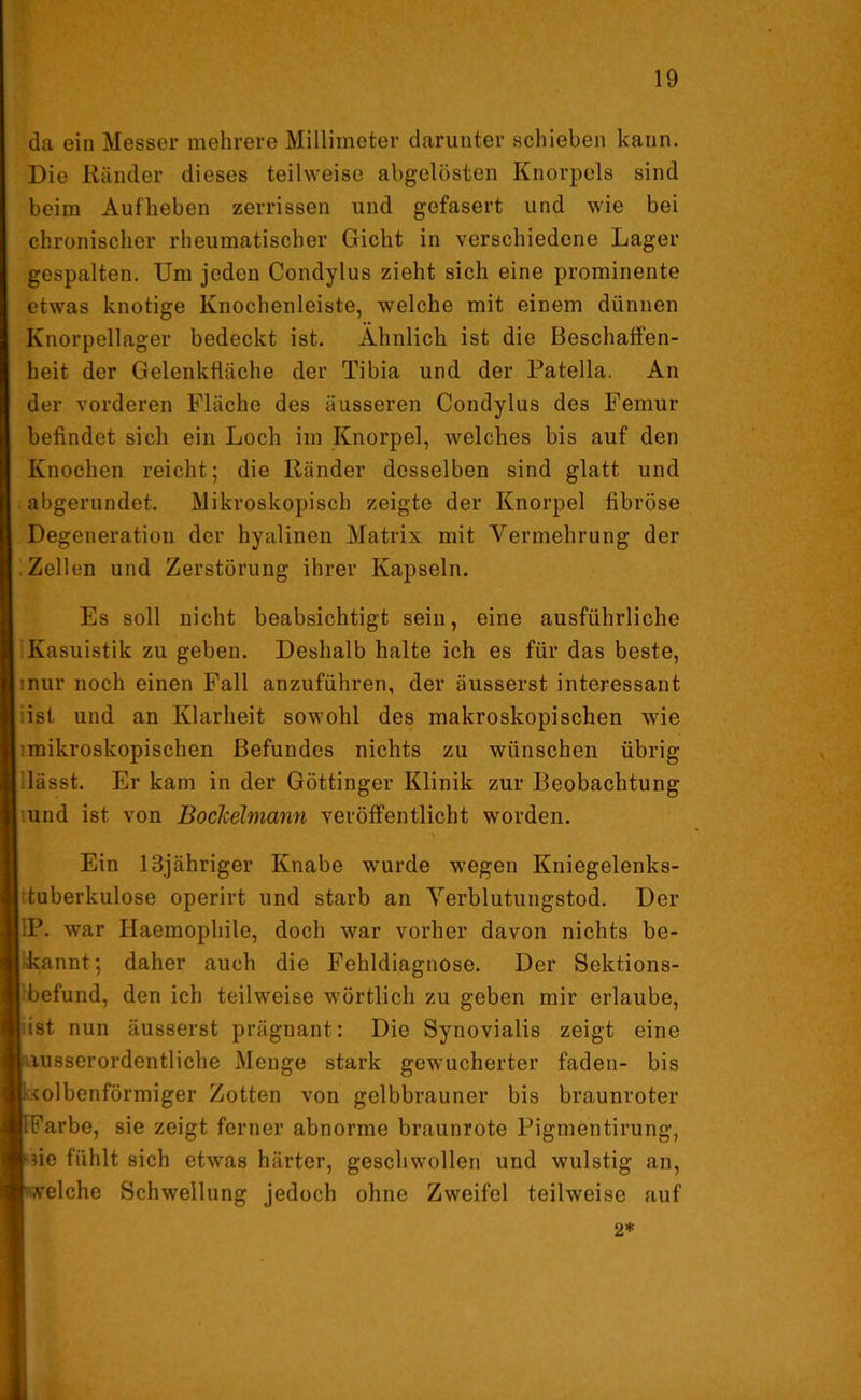da ein Messer mehrere Millimeter darunter schieben kann. Die Ränder dieses teilweise abgelösten Knorpels sind beim Aufheben zerrissen und gefasert und wie bei chronischer rheumatischer Gicht in verschiedene Lager gespalten. Um jeden Condylus zieht sich eine prominente etwas knotige Knochenleiste, welche mit einem dünnen Knorpellager bedeckt ist. Ähnlich ist die Beschaffen- heit der Gelenkfläche der Tibia und der Patella. An der vorderen Fläche des äusseren Condylus des Femur befindet sich ein Loch im Knorpel, welches bis auf den Knochen reicht; die Ränder desselben sind glatt und abgerundet. Mikroskopisch zeigte der Knorpel fibröse Degeneration der hyalinen Matrix mit Vermehrung der Zellen und Zerstörung ihrer Kapseln. Es soll nicht beabsichtigt sein, eine ausführliche Kasuistik zu geben. Deshalb halte ich es für das beste, inur noch einen Fall anzuführen, der äusserst interessant ist und an Klarheit sowohl des makroskopischen wie ■mikroskopischen Befundes nichts zu wünschen übrig 'lässt. Er kam in der Göttinger Klinik zur Beobachtung und ist von Bockeimann veröffentlicht worden. Ein 13jähriger Knabe wurde wegen Kniegelenks- tuberkulose operirt und starb an Verblutungstod. Der 1P. war Haemophile, doch war vorher davon nichts be- kannt; daher auch die Fehldiagnose. Der Sektions- befund, den ich teilweise wörtlich zu geben mir erlaube, j:ist nun äusserst prägnant: Die Synovialis zeigt eine ■ausserordentliche Menge stark gewucherter faden- bis kolbenförmiger Zotten von gelbbrauner bis braunroter Farbe, sie zeigt ferner abnorme braunrote Pigmentirung, ne fühlt sich etwas härter, geschwollen und wulstig an, velche Schwellung jedoch ohne Zweifel teilweise auf 2*