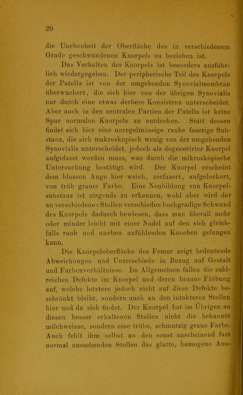 die Unebenheit der Oberfläche des in verschiedenem Grade geschwundenen Knorpels zu beziehen ist. Das Verhalten des Knorpels ist besonders ausführ- lich wiedergegeben. Der peripherische Teil des Knorpels der Patella ist von der umgebenden Synovialmembran überwuchert, die sich hier von der übrigen Synovialis nur durch eine etwas derbere Konsistenz unterscheidet. Aber auch in den zentralen Partien der Patella ist keine Spur normalen Knorpels zu entdecken. Statt' dessen findet sich hier eine unregelmässige rauhe faserige Sub- stanz, die sich makroskopisch wenig von der umgebenden Synovialis unterscheidet, jedoch als degenerirter Knorpel aufgefasst werden muss, was durch die mikroskopische Untersuchung bestätigt wird. Der Knorpel erscheint dem blossen Auge hier weich, zerfasert, aufgelockert, von trüb grauer Farbe. Eine Neubildung von Knorpel- substanz ist nirgends zu erkennen, wohl aber wird der an verschiedenen Stellen verschieden hochgradige Schwund des Knorpels dadurch bewiesen, dass man überall mehr oder minder leicht mit einer Nadel auf den sich gleich- falls rauh und uneben anfühlenden Knochen gelangen kann. Die Knorpeloberfläche des Femur zeigt bedeutende Abweichungen und Unterschiede in Bezug auf Gestalt und Farbenverhältnisse. Im Allgemeinen fallen die zahl- reichen Defekte im Knorpel und deren braune Färbung auf, welche letztere jedoch nicht auf diese Defekte be- schränkt bleibt, sondern auch an den intakteren Stellen hier und da sich findet. Der Knorpel hat im Übrigen an diesen besser erhaltenen Stellen nicht die bekannte milchweisse, sondern eine trübe, schmutzig graue Farbe. Auch fehlt ihm selbst an den sonst anscheinend fast normal aussehenden Stellen das glatte, homogene Aus-