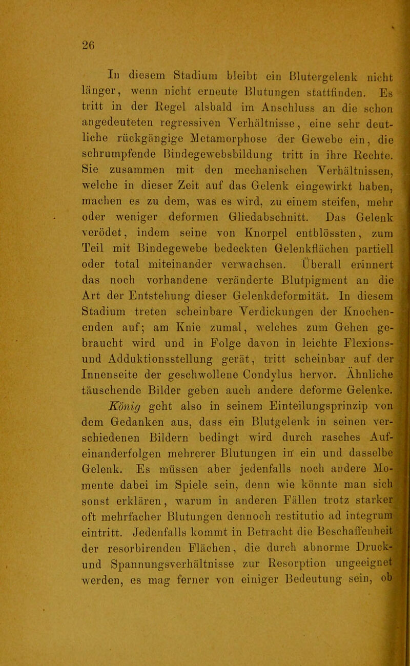 In diesem Stadium bleibt ein Blutergelenk nicht länger, wenn nicht erneute Blutungen stattfinden. Es tritt in der Regel alsbald im Anschluss an die schon angedeuteten regressiven Verhältnisse, eine sehr deut- liche rückgängige Metamorphose der Gewebe ein, die schrumpfende Bindegewebsbildung tritt in ihre Rechte. • Sie zusammen mit den mechanischen Verhältnissen, welche in dieser Zeit auf das Gelenk eingewirkt haben, machen es zu dem, was es wird, zu einem steifen, mehr oder weniger deformen Gliedabschnitt. Das Gelenk verödet, indem seine von Knorpel entblössten, zum Teil mit Bindegewebe bedeckten Gelenkflächen partiell oder total miteinander verwachsen. Überall erinnert : das noch vorhandene veränderte Blutpigment an die Art der Entstehung dieser Gelenkdeformität. In diesem Stadium treten scheinbare Verdickungen der Knochen- i enden auf; am Knie zumal, welches zum Gehen ge- i braucht wird und in Folge davon in leichte Flexions- j und Adduktionsstellung gerät, tritt scheinbar auf der -1 Innenseite der geschwollene Condylus hervor. Ähnliche ] täuschende Bilder geben auch andere deforme Gelenke. \ König geht also in seinem Einteilungsprinzip von . dem Gedanken aus, dass ein Blutgelenk in seinen ver- J schiedenen Bildern bedingt wird durch rasches Auf- r* einanderfolgen mehrerer Blutungen in ein und dasselbe | Gelenk. Es müssen aber jedenfalls noch andere Mo-1 mente dabei im Spiele sein, denn wie könnte man sich ; sonst erklären, warum in anderen Fällen trotz starker oft mehrfacher Blutungen dennoch restitutio ad integrum eintritt. Jedenfalls kommt in Betracht die Beschaffenheit der resorbirenden Flächen, die durch abnorme Druck® und Spannungsverhältnisse zur Resorption ungeeignet! werden, es mag ferner von einiger Bedeutung sein, obl