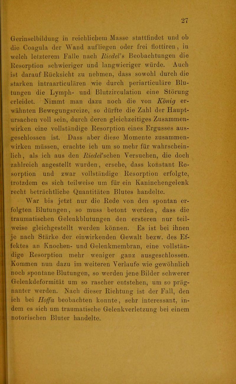 Gerinselbildung in reichlichein Masse stattfindet und ob die Coagula der Wand auf liegen oder frei fiottiren , in welch letzterem Falle nach liiedeVs Beobachtungen die Resorption schwieriger und langwieriger würde. Auch ist darauf Rücksicht zu nehmen, dass sowohl durch die starken intraarticulären wie durch periarticuläre Blu- tungen die Lymph- und Blutzirculation eine Störung erleidet. Nimmt man dazu noch die von König er- wähnten Bewegungsreize, so dürfte die Zahl der Haupt- ursachen voll sein, durch deren gleichzeitiges Zusammen- wirken eine vollständige Resorption eines Ergusses aus- geschlossen ist. Dass aber diese Momente Zusammen- wirken müssen, erachte ich um so mehr für wahrschein- lich, als ich aus den Biedel’sehen Versuchen, die doch zahlreich angestellt wurden, ersehe, dass konstant Re- sorption und zwar vollständige Resorption erfolgte, trotzdem es sich teilweise um für ein Kaninchengoienk recht beträchtliche Quantitäten Blutes handelte. War bis jetzt nur die Rede von den spontan er- folgten Blutungen, so muss betont werden, dass die traumatischen Gelenkblutungen den ersteren nur teil- weise gleichgestellt werden können. Es ist bei ihnen je nach Stärke der einwirkenden Gewalt bezw. des Ef- fektes an Knochen- und Gelenkmembran, eine vollstän- dige Resorption mehr weniger ganz ausgeschlossen. Kommen nun dazu im weiteren Verlaufe wie gewöhnlich noch spontane Blutungen, so werden jene Bilder schwerer Gelenkdeformität um so rascher entstehen, um so präg- nanter werden. Nach dieser Richtung ist der Fall, den ich bei Hoffa beobachten konnte, sehr interessant, in- dem es sich um traumatische Gelenkverletzung bei einem notorischen Bluter handelte.