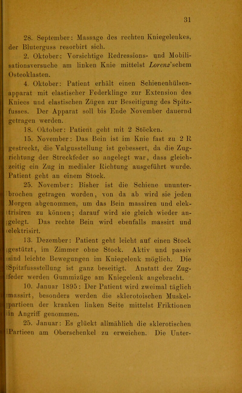 28. September: Massage des rechten Kniegelenkes, der Bluterguss resorbirt sich. 2. Oktober: Vorsichtige Redressions- und Mobili- sationsversuche am linken Knie mittelst Lorenz*schem Osteoklasten. 4. Oktober: Patient erhält einen Schienenhülsen- apparat mit elastischer Federklinge zur Extension des Knieos und elastischen Zügen zur Beseitigung des Spitz- fusses. Der Apparat soll bis Ende November dauernd getragen werden. 18. Oktober: Patient geht mit 2 Stöcken. 15. November: Das Bein ist im Knie fast zu 2R gestreckt, die Valgusstellung ist gebessert, da die Zug- richtung der Streckfeder so angelegt war, dass gleich- zeitig ein Zug in medialer Richtung ausgeführt wurde. Patient geht an einem Stock. 25. November: Bisher ist die Schiene ununter- brochen getragen worden, von da ab wird sie jeden Morgen abgenommen, um das Bein massiren und elek- itrisiren zu können; darauf wird sie gleich wieder an- .gelegt. Das rechte Bein wird ebenfalls massirt und elektrisirt. 13. Dezember: Patient geht leicht auf einen Stock .gestützt, im Zimmer ohne Stock. Aktiv und passiv •sind leichte Bewegungen im Kniegelenk möglich. Die •Spitzfussstellung ist ganz beseitigt. Anstatt der Zug- feder werden Gummizüge am Kniegelenk angebracht. 10. Januar 1895: Der Patient wird zweimal täglich massirt, besonders werden die sklerotoischen Muskel- partieen der kranken linken Seite mittelst Friktionen in Angriff genommen. 25. Januar: Es glückt allmählich die sklerotischen IPartieen am Oberschenkel zu erweichen. Die Unter-