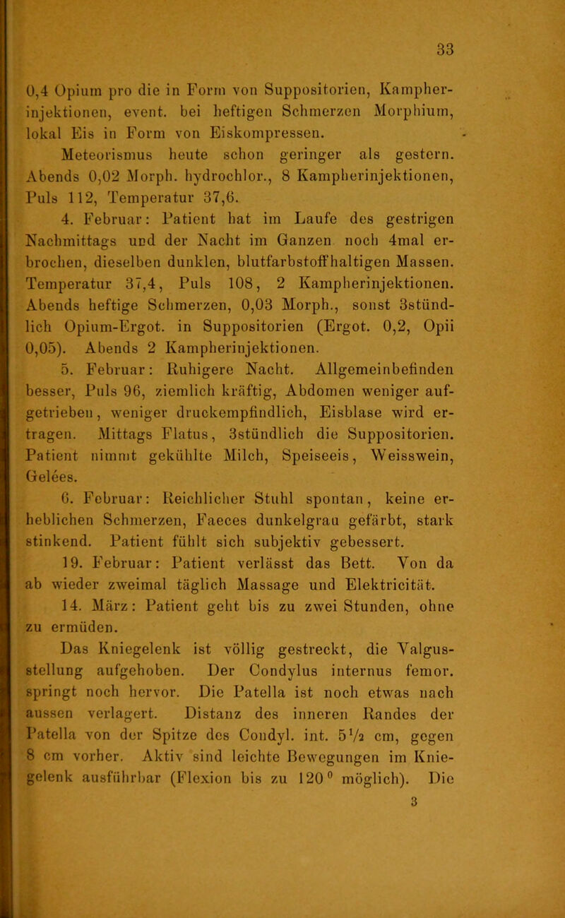 0,4 Opium pro die in Form von Suppositorien, Kampher- injektionen, event. bei heftigen Schmerzen Morphium, lokal Eis in Form von Eiskompressen. Meteorismus heute schon geringer als gestern. Abends 0,02 Morph, hydrochlor., 8 Kampherinjektionen, Puls 112, Temperatur 37,6. 4. Februar: Patient hat im Laufe des gestrigen Nachmittags und der Nacht im Ganzen noch 4mal er- brochen, dieselben dunklen, blutfarbstoffhaltigen Massen. Temperatur 37,4, Puls 108, 2 Kampherinjektionen. Abends heftige Schmerzen, 0,03 Morph., sonst 3stünd- lich Opium-Ergot. in Suppositorien (Ergot. 0,2, Opii 0,05). Abends 2 Kampherinjektionen. 5. Februar: Ruhigere Nacht. Allgemeinbetinden besser, Puls 96, ziemlich kräftig, Abdomen weniger auf- getrieben , weniger druckempfindlich, Eisblase wird er- tragen. Mittags Flatus, 3stündlich die Suppositorien. Patient nimmt gekühlte Milch, Speiseeis, Weisswein, Gelees. 6. Februar: Reichlicher Stuhl spontan, keine er- heblichen Schmerzen, Faeces dunkelgrau gefärbt, stark stinkend. Patient fühlt sich subjektiv gebessert. 19. Februar: Patient verlässt das Bett. Von da ab wieder zweimal täglich Massage und Elektricität. 14. März: Patient geht bis zu zwei Stunden, ohne zu ermüden. Das Kniegelenk ist völlig gestreckt, die Valgus- stellung aufgehoben. Der Condylus internus femor. springt noch hervor. Die Patella ist noch etwas nach aussen verlagert. Distanz des inneren Randes der Patella von der Spitze des Condyl. int. 572 cm, gegen 8 cm vorher. Aktiv sind leichte Bewegungen im Knie- gelenk ausführbar (Flexion bis zu 120° möglich). Die 3