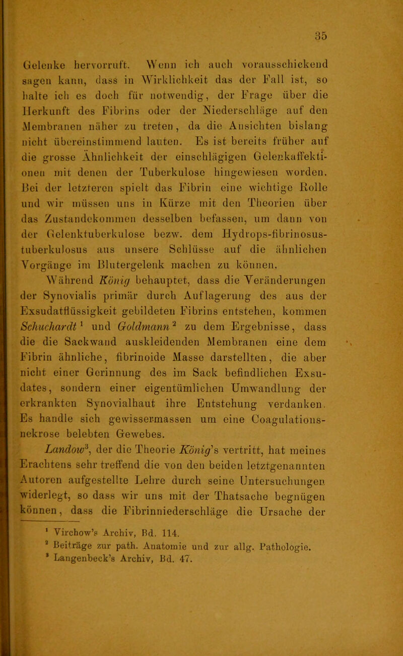 Gelenke hervorruft. Wenn ich auch vorausschickend sagen kann, dass in Wirklichkeit das der Fall ist, so halte ich es doch für notwendig, der Frage über die Herkunft des Fibrins oder der Niederschläge auf den Membranen näher zu treten, da die Ansichten bislang nicht übereinstimmend lauten. Es ist bereits früher auf die grosse Ähnlichkeit der einschlägigen Gelenkaffekti« onen mit denen der Tuberkulose hingewiesen worden. Bei der letzteren spielt das Fibrin eine wichtige Rolle und wir müssen uns in Kürze mit den Theorien über das Zustandekommen desselben befassen, um dann von der Gelenktuberkulose bezw. dem Hydrops-fibrinosus- tuberkulosus aus unsere Schlüsse auf die ähnlichen Vorgänge im Blutergelenk machen zu können. Während König behauptet, dass die Veränderungen der Synovialis primär durch Auflagerung des aus der Exsudatflüssigkeit gebildeten Fibrins entstehen, kommen Schuchardt1 und Goldmann2 zu dem Ergebnisse, dass die die Sack wand auskleidenden Membranen eine dem Fibrin ähnliche, fibrinoide Masse darstellten, die aber nicht einer Gerinnung des im Sack befindlichen Exsu- dates, sondern einer eigentümlichen Umwandlung der erkrankten Synovialhaut ihre Entstehung verdanken. Es handle sich gewissei-massen um eine Coagulations- nekrose belebten Gewebes. Landow3, der die Theorie Königes vertritt, hat meines Erachtens sehr treffend die von den beiden letztgenannten Autoren aufgestellte Lehre durch seine Untersuchungen widerlegt, so dass wir uns mit der Thatsache begnügen können, dass die Fibrinniederschläge die Ursache der 1 Virchow’s Archiv, Bd. 114. 2 Beiträge zur path. Anatomie und zur allg. Pathologie. * Laugenbeck’s Archiv, Bd. 47.