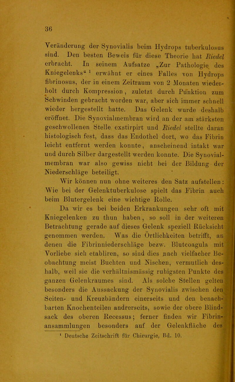 Veränderung der Synovialis beim Hydrops tuberkulosus sind. Den besten Beweis für diese Theorie hat Riedel erbracht. In seinem Aufsatze „Zur Pathologie des Kniegelenks“ 1 erwähnt er eines Falles von Hydrops fibrinosus, der in einem Zeitraum von 2 Monaten wieder- holt durch Kompression, zuletzt durch Punktion zum Schwinden gebracht worden war, aber sich immer schnell wieder hergestellt hatte. Das Gelenk wurde deshalb eröffnet. Die Synovialmembran wird an der am stärksten geschwollenen Stelle exstirpirt und Riedel stellte daran histologisch fest, dass das Endothel dort, wo das Fibrin leicht entfernt werden konnte, anscheinend intakt war und durch Silber dargestellt werden konnte. Die Synovial- inembran war also gewiss nicht bei der Bildung der Niederschläge beteiligt. Wir können nun ohne weiteres den Satz aufstellen: Wie bei der Gelenktuberkulose spielt das Fibrin auch beim Blutergelenk eine wichtige Rolle. Da wir es bei beiden Erkrankungen sehr oft mit Kniegelenken zu thun haben, so soll in der weiteren Betrachtung gerade auf dieses Gelenk speziell Rücksicht genommen werden. Was die Örtlichkeiten betrifft, an denen die Fibrinniederschläge bezw. Blutcoagula mit Vorliebe sich etabliren, so sind dies nach vielfacher Be- obachtung meist Buchten und Nischen, vermutlich des- halb, weil sie die verhältnismässig ruhigsten Punkte des ganzen Gelenkraumes sind. Als solche Stellen gelten besonders die Aussackung der Synovialis zwischen den Seiten- und Kreuzbändern einerseits und den benach- barten Knochenteilen andrerseits, sowie der obere Blind- sack des oberen Recessus; ferner finden wir Fibrin- ansammlungen besonders auf der Gelenkfläche des 1 Deutsche Zeitschrift für Chirurgie, ßd. 10.