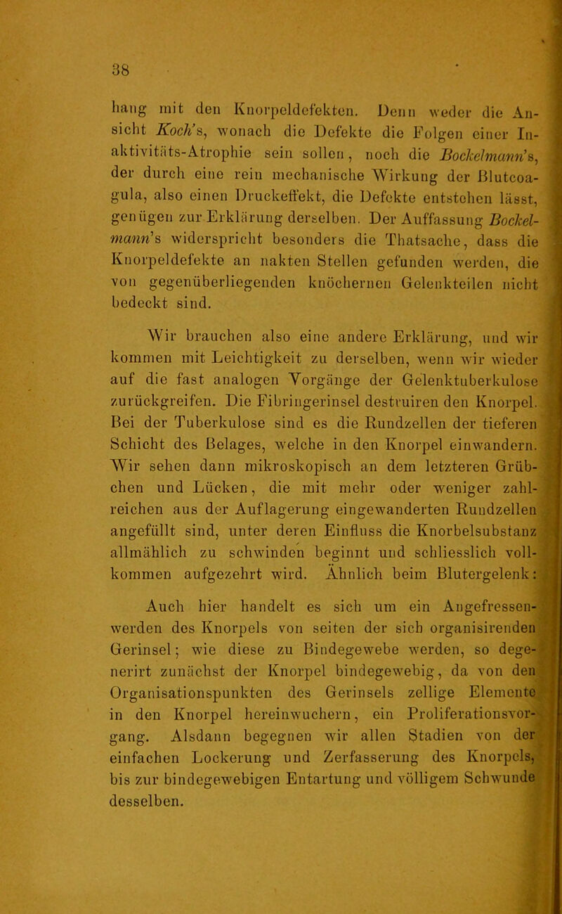 liang mit den Knorpeldefekten. Denn weder die An- sicht Kocli s, wonach die Defekte die Folgen einer In- aktivitäts-Atrophie sein sollen, noch die JBocIcelmanfi’s^ der durch eine rein mechanische Wirkung der ßlutcoa- gula, also einen Druckeffekt, die Defekte entstehen lässt, genügen zur Erklärung derselben. Der Auffassung Bockel- mcmn's widerspricht besonders die Thatsache, dass die Knorpeldefekte an nakten Stellen gefunden werden, die von gegenüberliegenden knöchernen Gelenkteilen nicht bedeckt sind. Wir brauchen also eine andere Erklärung, und wir kommen mit Leichtigkeit zu derselben, wenn wir wieder auf die fast analogen Yorgänge der Gelenktuberkulose zurückgreifen. Die Fibringerinsel destruiren den Knorpel. Bei der Tuberkulose sind es die Rundzellen der tieferen Schicht des Belages, welche in den Knorpel einwandern. Wir sehen dann mikroskopisch an dem letzteren Grüb- chen und Lücken, die mit mehr oder weniger zahl- reichen aus der Auflagerung eingewanderten Rundzellen angefüllt sind, unter deren Einfluss die Knorbelsubstanz allmählich zu schwinden beginnt und schliesslich voll- kommen aufgezehrt wird. Ähnlich beim Blutergelenk: Auch hier handelt es sich um ein Angefressen- werden des Knorpels von seiten der sich organisirenden Gerinsel; wie diese zu Bindegewebe werden, so dege- nerirt zunächst der Knorpel bindegewebig, da von den Organisationspunkten des Gerinsels zellige Elemente in den Knorpel hereinwuchern, ein Proliferationsvor- gang. Alsdann begegnen wir allen Stadien von der einfachen Lockerung und Zerfasserung des Knorpels, bis zur bindegewebigen Entartung und völligem Schwunde desselben.