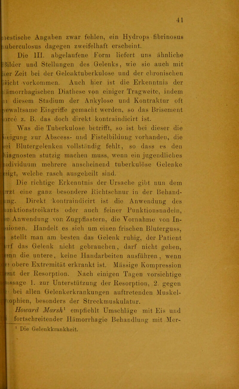 ! lestische Angaben zwar fehlen, ein Hydrops fibrinosus uberculosus dagegen zweifelhaft erscheint. Die III. abgelaufene Form liefert uns ähnliche filaer und Stellungen des Gelenks, wie sic auch mit her Zeit bei der Gelenktuberkulose und der chronischen dicht Vorkommen. Auch hier ist die Erkenntnis der : ämorrhagischen Diathese von einiger Tragweite, indem : 1 diesem Stadium der Ankylose und Kontraktur oft ewaltsamc Eingriffe gemacht werden, so das Brisement orce z. B. das doch direkt kontraindicirt ist. Was die Tuberkulose betrifft, so ist bei dieser die keigung zur Abscess- und Fistelbildung vorhanden, die tgi Blutergelenken vollständig fehlt, so dass es den • iagnosten stutzig machen muss, wenn ein jugendliches idividuum mehrere anscheinend tuberkulöse Gelenke ngt, welche rasch ausgeheilt sind. Die richtige Erkenntnis der Ursache gibt nun dem rzt eine ganz besondere Richtschnur in der Behand- ng. Direkt kontraindicirt ist die Anwendung des i inktionstroikarts oder auch feiner Funktionsnadeln, •e Anwendung von Zugpflastern, die Yornahme von In- ■jionen. Handelt es sich um einen frischen Bluterguss, stellt man am besten das Gelenk ruhig, der Patient rf das Gelenk nicht gebrauchen, darf nicht gehen, tnn die untere, keine Handarbeiten ausführen, wenn •i obere Extremität erkrankt ist. Mässige Kompression ;nt der Resorption. Kach einigen Tagen vorsichtige ussage 1. zur Unterstützung der Resorption, 2. gegen ■ bei allen Gelenkerkrankungen auftretenden Muskel- ophien, besonders der Streckmuskulatur. Howard Marsh1 empfiehlt Umschläge mit Eis und fortschreitender Hämorrhagie Behandlung mit Mer- 1 Die Gelenkkvankheit.