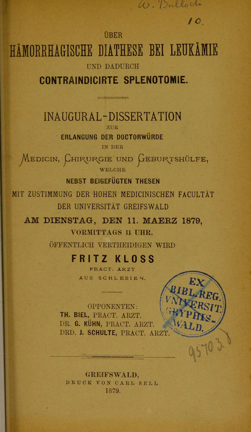 Oo.'l ^JUooU IC ÜBER HÄMORRHAGISCHE DIATHESE BEI LEUKÄMIE UND DADURCH CONTRÄINDICIRTE SPLENOTOMIE. INAUGUR AL - DISSERTATION ZUR ERLANGUNG DER DOCTORWÜRDE IN DER yVlEDICIN, pHIF^UF^GIE UND pEBUF^TSHÜLFE, WELCHE NEBST BEIGEFÜGTEN THESEN MIT ZUSTIMMUNG DER HOHEN MEDICINISCHEN FACULTÄT DER UNIVERSITÄT GREIFSWALD AM DIENSTAG, DEN 11. MAERZ 1879, VORMITTAGS 11 UHR, ÖFFENTLICH VERTHEIDIGEN WIRD FRITZ KLOSS PRACT, ARZT AUS SCHLESIEN. ii v\i OPPONENTEN: \ ,, TH. BIEL, PRACT. ARZT. DR. G. KÜHN, PRACT. ARZT. }$Slr/ DRD. J. SCHULTE, PRACT. ARZT. EX i£L-REG «SITl lg GREIFSWALD, DRUCK VON CARL SEIL 1S79.