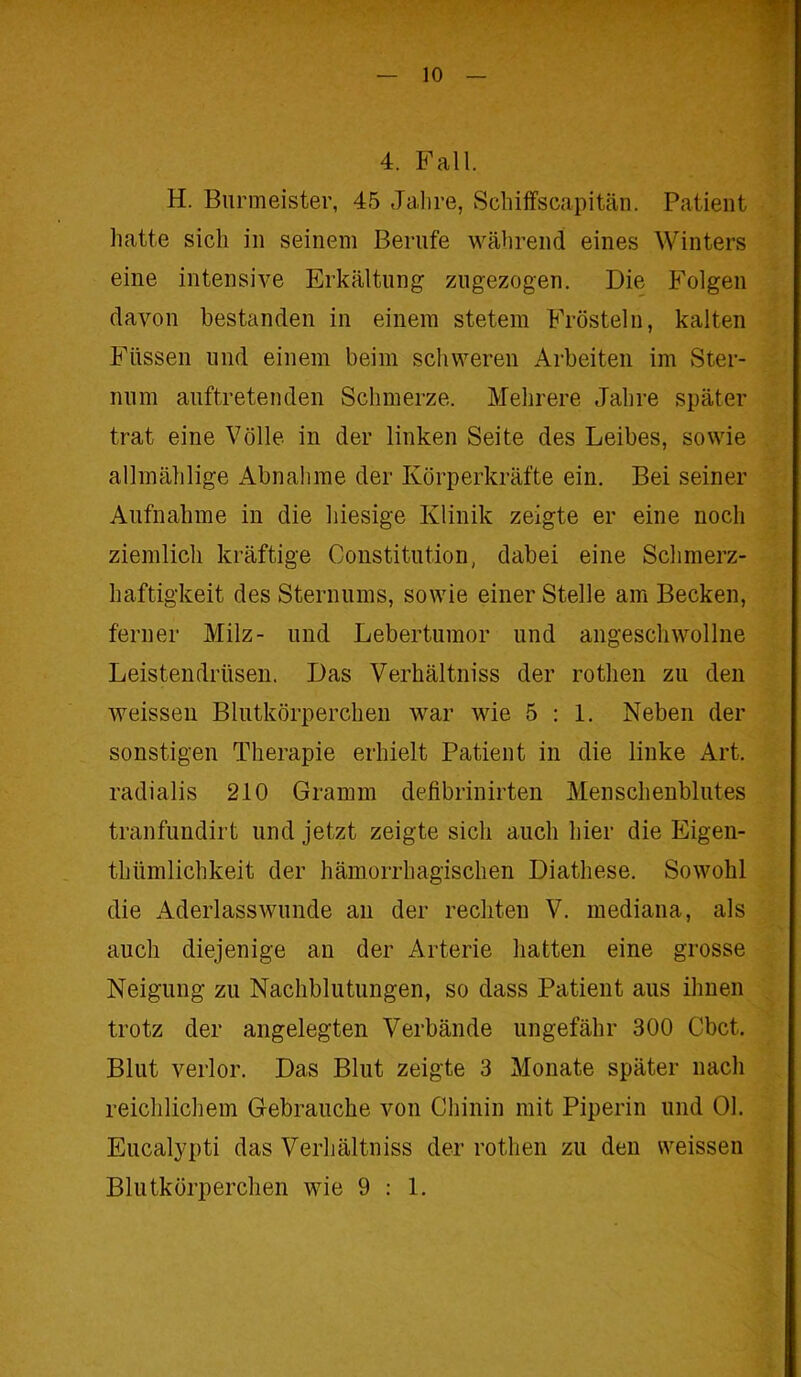 4. Fall. H. Burmeister, 45 Jalire, Schiffscapitän. Patient hatte sich in seinem Berufe während eines Winters eine intensive Erkältung zugezogen. Die Folgen davon bestanden in einem stetem Frösteln, kalten Füssen und einem beim schweren Arbeiten im Ster- num auftretenden Schmerze. Mehrere Jahre später trat eine Völle in der linken Seite des Leibes, sowie allinählige Abnahme der Körperkräfte ein. Bei seiner Aufnahme in die hiesige Klinik zeigte er eine noch ziemlich kräftige Constitution, dabei eine Schmerz- haftigkeit des Sternums, sowie einer Stelle am Becken, ferner Milz- und Lebertumor und angeschwollne Leistendrüsen. Das Verhältniss der rothen zu den weissen Blutkörperchen war wie 5:1. Neben der sonstigen Therapie erhielt Patient in die linke Art. radialis 210 Gramm defibrinirten Menschenblutes tranfundirt und jetzt zeigte sich auch hier die Eigen- tümlichkeit der hämorrhagischen Diathese. Sowohl die Aderlasswunde an der rechten V. mediana, als auch diejenige an der Arterie hatten eine grosse Neigung zu Nachblutungen, so dass Patient aus ihnen trotz der angelegten Verbände ungefähr 300 Cbct. Blut verlor. Das Blut zeigte 3 Monate später nach reichlichem Gebrauche von Chinin mit Piperin und 01. Eucalypti das Verhältniss der rothen zu den weissen Blutkörperchen wie 9:1.